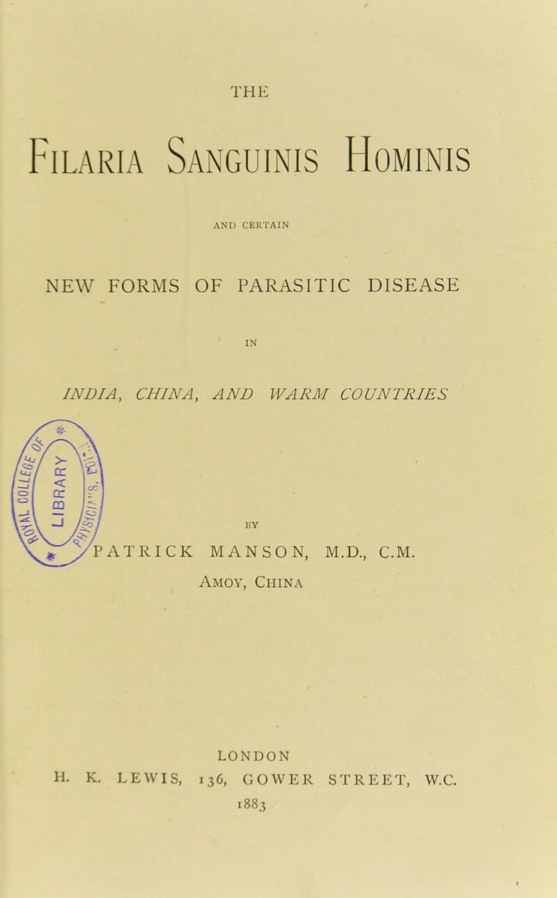 THE Filaria Sanguinis FIominis AND CERTAIN NEW FORMS OF PARASITIC DISEASE INDIA, CHINA, AND WARM COUNTRIES Amoy, China M.D., C.M. LONDON K. LEWIS, 136, GOWER STREET, W.C. 1883 H.