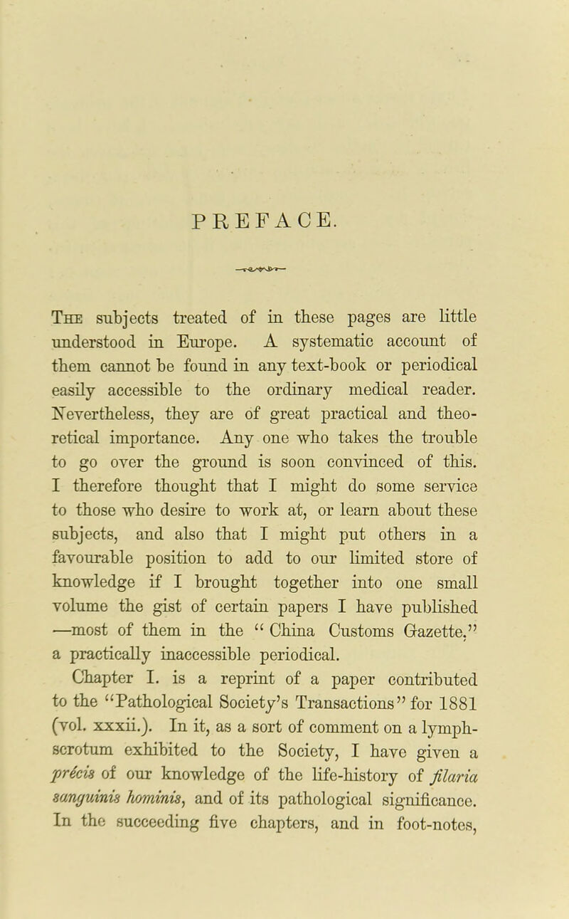 PREFACE. The subjects treated of in these pages are little understood in Europe. A systematic account of them cannot he found in any text-book or periodical easily accessible to the ordinary medical reader. Nevertheless, they are of great practical and theo- retical importance. Any one who takes the trouble to go over the ground is soon convinced of this. I therefore thought that I might do some service to those who desire to work at, or learn about these subjects, and also that I might put others in a favourable position to add to our limited store of knowledge if I brought together into one small volume the gist of certain papers I have published —most of them in the “ China Customs Gazette,” a practically inaccessible periodical. Chapter I. is a reprint of a paper contributed to the “Pathological Society’s Transactions” for 1881 (vol. xxxii.). In it, as a sort of comment on a lymph- scrotum exhibited to the Society, I have given a precis of our knowledge of the life-history of jilaria sanguinis hominis, and of its pathological significance. In the succeeding five chapters, and in foot-notes,