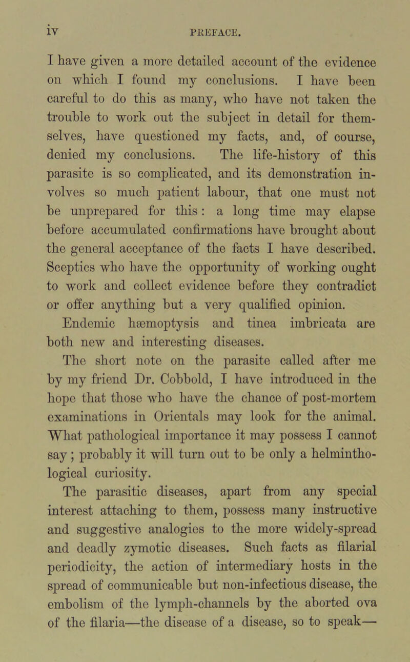 T have given a more detailed account of the evidence on which I found my conclusions. I have been careful to do this as many, who have not taken the trouble to work out the subject in detail for them- selves, have questioned my facts, and, of course, denied my conclusions. The life-history of this parasite is so complicated, and its demonstration in- volves so much patient labour, that one must not be unprepared for this: a long time may elapse before accumulated confirmations have brought about the general acceptance of the facts I have described. Sceptics who have the opportunity of working ought to work and collect evidence before they contradict or offer anything but a very qualified opinion. Endemic haemoptysis and tinea imbricata are both new and interesting diseases. The short note on the parasite called after me by my friend Dr. Cobbold, I have introduced in the hope that those who have the chance of post-mortem examinations in Orientals may look for the animal. What pathological importance it may possess I cannot say; probably it will turn out to be only a helmintho- logical curiosity. The parasitic diseases, apart from any special interest attaching to them, possess many instructive and suggestive analogies to the more widely-spread and deadly zymotic diseases. Such facts as filarial periodicity, the action of intermediary hosts in the spread of communicable but non-infectious disease, the embolism of the lymph-channels by the aborted ova of the filaria—the disease of a disease, so to speak—