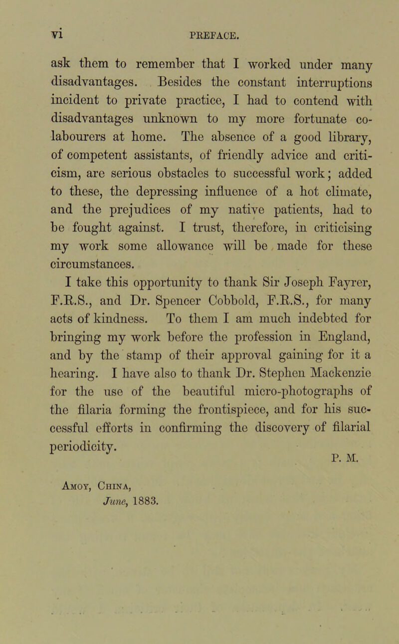 ask them to remember that I worked under many disadvantages. Besides the constant interruptions incident to private practice, I had to contend with disadvantages unknown to my more fortunate co- labourers at home. The absence of a good library, of competent assistants, of friendly advice and criti- cism, are serious obstacles to successful work; added to these, the depressing influence of a hot climate, and the prejudices of my native patients, had to he fought against. I trust, therefore, in criticising my work some allowance will be made for these circumstances. I take this opportunity to thank Sir Joseph Fayrer, F.R.S., and Dr. Spencer Cobbold, F.R.S., for many acts of kindness. To them I am much indebted for bringing my work before the profession in England, and by the stamp of their approval gaining for it a hearing. I have also to thank Dr. Stephen Mackenzie for the use of the beautiful micro-photographs of the filaria forming the frontispiece, and for his suc- cessful efforts in confirming the discovery of filarial periodicity. P. M. Amoy, China, June, 1883.