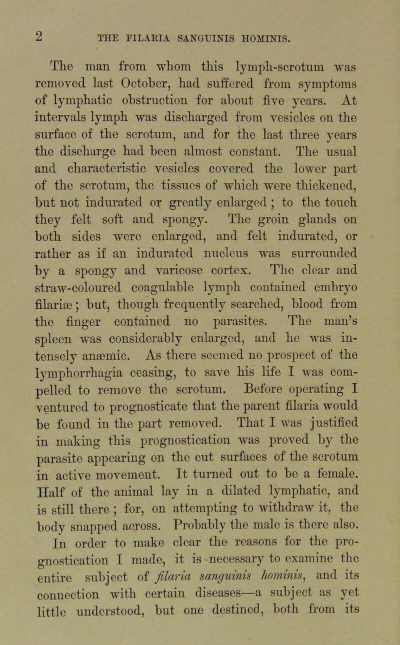 The man from whom this lymph-scrotum was removed last October, had suffered from symptoms of lymphatic obstruction for about five years. At intervals lymph was discharged from vesicles on the surface of the scrotum, and for the last three years the discharge had been almost constant. The usual and characteristic vesicles covered the lower part of the scrotum, the tissues of which were thickened, but not indurated or greatly enlarged; to the touch they felt soft and spongy. The groin glands on both sides were enlarged, and felt indurated, or rather as if an indurated nucleus was surrounded by a spongy and varicose cortex. The clear and straw-coloured coagulable lymph contained embryo filarise; but, though frequently searched, blood from the finger contained no parasites. The man’s spleen was considerably enlarged, and he was in- tensely anaemic. As there seemed no prospect of the lymphorrhagia ceasing, to save his life I was com- pelled to remove the scrotum. Before operating I ventured to prognosticate that the parent filaria would be found in the part removed. That I was justified in making this prognostication was proved by the parasite appearing on the cut surfaces of the scrotum in active movement. It turned out to be a female. Half of the animal lay in a dilated lymphatic, and is still there; for, on attempting to withdraw it, the body snapped across. Probably the male is there also. In order to make clear the reasons for the pro- gnostication I made, it is-necessary to examine the entire subject of filaria sanguinis hominis, and its connection with certain diseases—a subject as yet little understood, but one destined, both from its