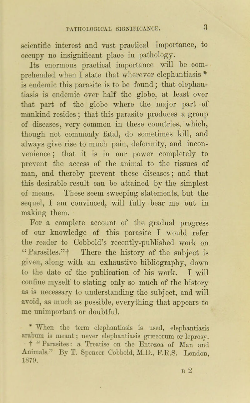 scientific interest and vast practical importance, to occupy no insignificant place in pathology. Its enormous practical importance will be com- prehended when I state that wherever elephantiasis * is endemic this parasite is to be found; that elephan- tiasis is endemic over half the globe, at least over that part of the globe where the major part of mankind resides ; that this parasite produces a group of diseases, very common in these countries, which, though not commonly fatal, do sometimes kill, and always give rise to much pain, deformity, and incon- venience ; that it is in our power completely to prevent the access of the animal to the tissues of man, and thereby prevent these diseases; and that this desirable result can be attained by the simplest of means. These seem sweeping statements, but the sequel, I am convinced, will fully bear me out in making them. For a complete account of the gradual progress of our knowledge of this parasite I would refer the reader to Cobbold’s recently-published work on “ Parasites.”f There the history of the subject is given, along with an exhaustive bibliography, down to the date of the publication of his work. I will confine myself to stating only so much of the history as is necessary to understanding the subject, and will avoid, as much as possible, everything that appears to me unimportant or doubtful. When the term elephantiasis is used, elephantiasis arabum is meant; never elephantiasis grcecorum or leprosy. t “ Parasites: a Treatise on the Entozoa of Man and Animals.” By T. Spencer Cobbold, M.D., F.lt.S. London, 1870. b 2