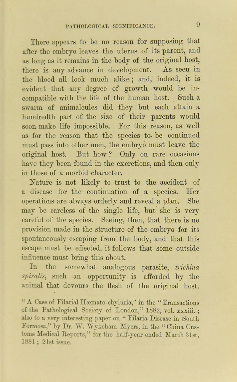 There appears to be no reason for supposing that after the embryo leaves the uterus of its parent, and as long as it remains in the body of the original host, there is any advance in development. As seen in the blood all look much alike; and, indeed, it is evident that any degree of growth would be in- compatible with the life of the human host. Such a swarm of animalcules did they but each attain a hundredth part of the size of their parents would soon make life impossible. For this reason, as well as for the reason that the species to. be continued must pass into other men, the embryo must leave the original host. But how ? Only on rare occasions have they been found in the excretions, and then only in those of a morbid character. Hature is not likely to trust to the accident of a disease for the continuation of a species. Her operations are always orderly and reveal a plan. She may be careless of the single life, but she is very careful of the species. Seeing, then, that there is no provision made in the structure of the embryo for its spontaneously escaping from the body, and that this escape must be effected, it follows that some outside influence must bring this about. In the somewhat analogous parasite, trichina spiralis, such an opportunity is afforded by the animal that devours the flesh of the original host. “ A Case of Filarial Heemato-chyluria,” in the “ Transactions of the Pathological Society of London,” 1882, vol. xxxiii. ; also to a very interesting paper on “ Filaria Disease in South Formosa,” by Dr. AV. Wykeham Myers, in the “ China Cus- toms Medical Deports,” for the half-year ended March 31st, 1881 ; 21st issue.