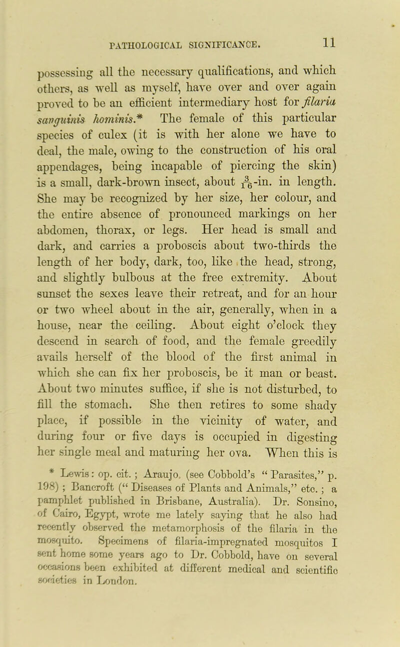 possessing all the necessary qualifications, and which others, as well as myself, have over and over again proved to be an efficient intermediary host for filaria sanguinis hominis * The female of this particular species of culex (it is with her alone we have to deal, the male, owing to the construction of his oral appendages, being incapable of piercing the skin) is a small, dark-brown insect, about ^-in. in length. She may be recognized by her size, her colour, and the entire absence of pronounced markings on her abdomen, thorax, or legs. Her head is small and dark, and carries a proboscis about two-thirds the length of her body, dark, too, like the head, strong, and slightly bulbous at the free extremity. About sunset the sexes leave their retreat, and for an hour or two wheel about in the air, generally, when in a house, near the ceiling. About eight o’clock they descend in search of food, and the female greedily avails herself of the blood of the first animal in which she can fix her proboscis, be it man or beast. About two minutes suffice, if she is not disturbed, to fill the stomach. She then retires to some shady place, if possible in the vicinity of water, and during four or five days is occupied in digesting her single meal and maturing her ova. When this is * Lems: op. eit.; Araujo, (see Cobbold’s “ Parasites,’’ p. 198) ; Bancroft (“ Diseases of Plants and Animals,” etc. ; a pamphlet published in Brisbane, Australia). Dr. Sonsino, of Cairo, Egypt, wrote me lately saying that he also had recently observed the metamorphosis of the filaria in the mosquito. Specimens of filaria-impregnated mosquitos I sent home some years ago to Dr. Cobbold, have on several occasions been exhibited at different medical and scientific societies in London.