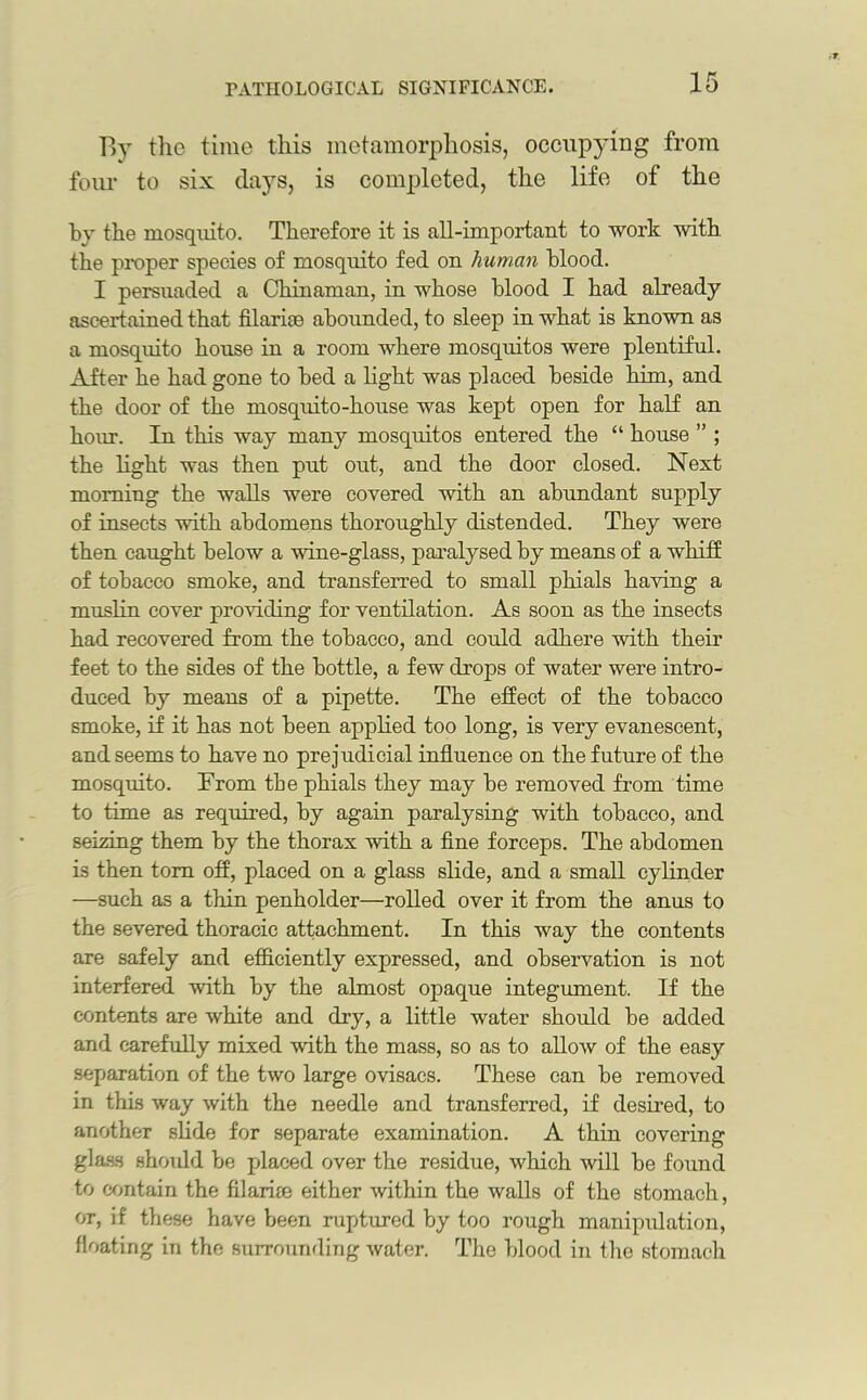 By the time this metamorphosis, occupying from four to six days, is completed, the life of the by the mosquito. Therefore it is all-important to work with the proper species of mosquito fed on human blood. I persuaded a Chinaman, in whose blood I had already- ascertained that filariae abounded, to sleep in what is known as a mosquito house in a room where mosquitos were plentiful. After he had gone to bed a light was placed beside him, and the door of the mosquito-house was kept open for half an hour. In this way many mosquitos entered the “ house ” ; the light was then put out, and the door closed. Next morning the walls were covered with an abundant supply of insects with abdomens thoroughly distended. They were then caught below a vane-glass, paralysed by means of a whiff of tobacco smoke, and transferred to small phials having a muslin cover providing for ventilation. As soon as the insects had recovered from the tobacco, and could adhere with their feet to the sides of the bottle, a few drops of water were intro- duced by means of a pipette. The effect of the tobacco smoke, if it has not been applied too long, is very evanescent, and seems to have no prejudicial influence on the future of the mosquito. Prom the phials they may be removed from time to time as required, by again paralysing with tobacco, and seizing them by the thorax with a fine forceps. The abdomen is then tom off, placed on a glass slide, and a small cylinder —such as a thin penholder—rolled over it from the anus to the severed thoracic attachment. In this way the contents are safely and efficiently expressed, and observation is not interfered with by the almost opaque integument. If the contents are white and dry, a little water should be added and carefully mixed with the mass, so as to allow of the easy separation of the two large ovisacs. These can be removed in this way with the needle and transferred, if desired, to another slide for separate examination. A thin covering glass shoidd be placed over the residue, which will be found to contain the fi lari re either within the walls of the stomach, or, if these have been raptured by too rough manipulation, floating in the surrounding water. The blood in the stomach