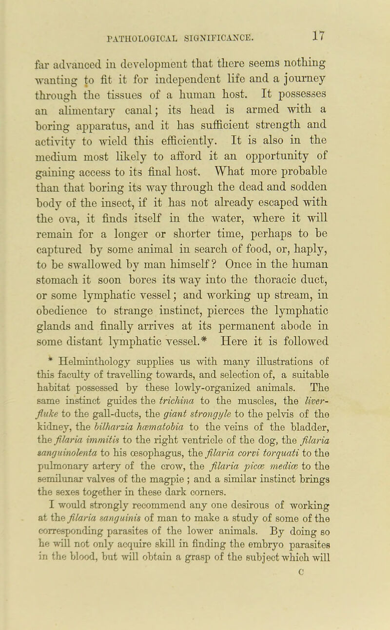 far advanced in development that there seems nothing- wanting to fit it for independent life and a journey through the tissues of a human host. It possesses an alimentary canal; its head is armed with a boring apparatus, and it has sufficient strength and activity to wield this efficiently. It is also in the medium most likely to afford it an opportunity of gaining access to its final host. What more probable than that boring its way through the dead and sodden body of the insect, if it has not already escaped with the ova, it finds itself in the water, where it will remain for a longer or shorter time, perhaps to be captured by some animal in search of food, or, haply, to be swallowed by man himself ? Once in the human stomach it soon bores its way into the thoracic duct, or some lymphatic vessel; and working up stream, in obedience to strange instinct, pierces the lymphatic glands and finally arrives at its permanent abode in some distant lymphatic vessel. * Here it is followed * Helminthology supplies us with many illustrations of this faculty of travelling towards, and selection of, a suitable habitat possessed by these lowly-organized animals. The same instinct guides the trichina to the muscles, the liver- fluke to the gall-ducts, the giant strongyle to the pelvis of the kidney, the bilharzia hcematobia to the veins of the bladder, the filaria immitis to the right ventricle of the dog, the filaria sanguinolenta to his oesophagus, the filaria corvi torquati to the pulmonary artery of the crow, the filaria piece mediae to the semilunar valves of the magpie ; and a similar instinct brings the sexes together in these dark corners. I would strongly recommend any one desirous of working at the filaria sanguinis of man to make a study of some of the corresponding parasites of the lower animals. By doing so he will not only acquire skill in finding the embryo parasites in the blood, but will obtain a grasp of the subject which will C