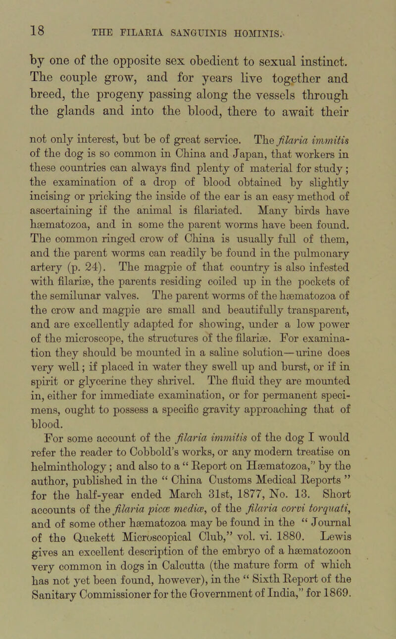 by one of the opposite sex obedient to sexual instinct. The couple grow, and for years live together and breed, the progeny passing along the vessels through the glands and into the blood, there to await their not only interest, but be of great service. The filaria immitis of the dog is so common in China and Japan, that workers in these countries can always find plenty of material for study ; the examination of a drop of blood obtained by slightly incising or pricking the inside of the ear is an easy method of ascertaining if the animal is filariated. Many birds have haematozoa, and in some the parent worms have been found. The common ringed crow of China is usually full of them, and the parent worms can readily be found in the pulmonary artery (p. 24). The magpie of that country is also infested with filariae, the parents residing coiled up in the pockets of the semilunar valves. The parent worms of the haematozoa of the crow and magpie are small and beautifully transparent, and are excellently adapted for showing, under a low power of the microscope, the structures of the filariae. For examina- tion they should be mounted in a saline solution—urine does very well; if placed in water they swell up and burst, or if in spirit or glycerine they shrivel. The fluid they are mounted in, either for immediate examination, or for permanent speci- mens, ought to possess a specific gravity approaching that of blood. For some account of the filaria immitis of the dog I would refer the reader to Cobbold’s works, or any modern treatise on helminthology; and also to a “ Report on Haematozoa,” by the author, published in the “ China Customs Medical Reports ” for the half-year ended March 31st, 1877, No. 13. Short accounts of the filaria piece media, of the filaria corvi torquati, and of some other haematozoa may be found in the “ Journal of the Quekett Microscopical Club,” vol. vi. 1880. Lewis gives an excellent description of the embryo of a haematozoon very common in dogs in Calcutta (the mature form of which has not yet been found, however), in the “ Sixth Report of the Sanitary Commissioner for the Government of India,” for 1869.