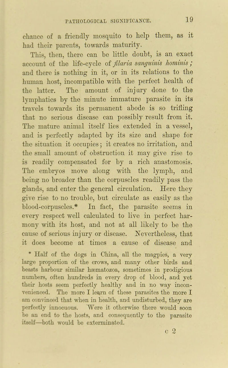 cliance of a friendly mosquito to help them, as it had their parents, towards maturity. This, then, there can be little doubt, is an exact account of the life-cycle of filaria sanguinis hominis ; and there is nothing in it, or in its relations to the human host, incompatible with the perfect health of the latter. The amount of injury done to the lymphatics by the minute immature parasite in its travels towards its permanent abode is so trifling that no serious disease can possibly result from it. The mature animal itself lies extended in a vessel, and is perfectly adapted by its size and shape for the situation it occupies; it creates no irritation, and the small amount of obstruction it may give rise to is readily compensated for by a rich anastomosis. The embryos move along with the lymph, and being no broader than the corpuscles readily pass the glands, and enter the general circulation. Here they give rise to no trouble, but circulate as easily as the blood-corpuscles.* In fact, the parasite seems in every respect well calculated to live in perfect har- mony with its host, and not at all likely to be the cause of serious injury or disease. Nevertheless, that it does become at times a cause of disease and * Half of the dogs in China, all the magpies, a very large proportion of the crows, and many other birds and beasts harbour similar hsematozoa, sometimes in prodigious numbers, often hundreds in every drop of blood, and yet their hosts seem perfectly healthy and in no way incon- venienced. The more I learn of these parasites the more I am convinced that when in health, and undisturbed, they are perfectly innocuous. Were it otherwise there would soon be an end to the hosts, and consecpiently to the parasite itself—both would be exterminated. c 2