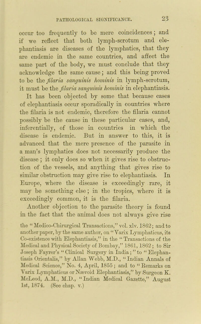 occur too frequently to be mere coincidences; and if we reflect that both lymph-scrotum and ele- phantiasis are diseases of the lymphatics, that they are endemio in the same countries, and affect the same part of the body, we must conclude that they acknowledge the same cause; and this being proved to be the filaria sanguinis honiinis in lymph-scrotum, it must be the filaria sanguinis hominis in elephantiasis. It has been objected by some that because cases of elephantiasis occur sporadically in countries where the filaria is not endemic, therefore the filaria cannot possibly be the cause in these particular cases, and, inferentially, of those in countries in which the disease is endemic. But in answer to this, it is advanced that the mere presence of the parasite in a man’s lymphatics does not necessarily produce the disease ; it only does so when it gives rise to obstruc- tion of the vessels, and anything that gives rise to similar obstruction may give rise to elephantiasis. In Europe, where the disease is exceedingly rare, it may be something else; in the tropics, where it is exceedingly common, it is the filaria. Another objection to the parasite theory is found in the fact that the animal does not always give rise the “ Medico-Ghirurgical Transactions,” vol. xlv. 1862; and to another paper, by the same author, on “ Varix Lymphaticus, its Co-exLstence with Elephantiasis,” in the “ Transactions of the Medical and Physical Society of Bombay,” 1861, 1862 ; to Sir Joseph Fayrer’s “ Clinical Surgery in India; ” to “ Elephan- tiasis Orientalis,” by Allan Webb, M.D., “Indian Annals of Medical Science,” No. 4, April, 1855 ; and to “ Remarks on Varix Lymphaticus orNsevoid Elephantiasis,” by Surgeon K. McLeod, A.M., M.L., “ Indian Medical Gazette,” August 1st, 1874. (See chap, v.)