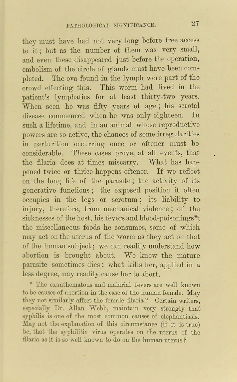 they must have had not very long before free access to it; but as the number of them was very small, and even these disappeared just before the operation, embolism of the circle of glands must have been com- pleted. The ova found in the lymph were part of the crowd effecting this. This worm had lived in the patient’s lymphatics for at least thirty-two years. When seen he was fifty years of age ; his scrotal disease commenced when he was only eighteen. In such a lifetime, and in an animal whose reproductive powers are so active, the chances of some irregularities in parturition occurring once or oftener must be considerable. These cases prove, at all events, that the filaria does at times miscarry. What has hap- pened twice or thrice happens oftener. If we reflect on the long life of the parasite; the activity of its generative functions; the exposed position it often occupies in the legs or scrotum; its liability to injury, therefore, from mechanical violence ; of the sicknesses of the host, his fevers and blood-poisonings*; the miscellaneous foods he consumes, some of which may act on the uterus of the worm as they act on that of the human subject; we can readily understand how abortion is brought about. We know the mature parasite sometimes dies ; what kills her, applied in a less degree, may readily cause her to abort. The exanthematous and malarial fevers are well known to be causes of abortion in the case of the human female. May they not similarly affect the female filaria P Certain writers, especially l)r. Allan Webb, maintain very strongly that syphilis is one of the most common causes of elephantiasis. May not the explanation of this circumstance (if it is true) be, that the syphilitic vims operates on the uterus of the filaria as it is so well known to do on tho human uterus ?