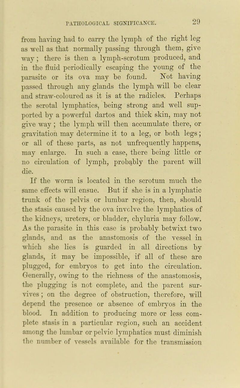 from having had to carry the lymph of the right leg as well as that normally passing through them, give way; there is then a lymph-scrotum produced, and in the fluid periodically escaping the young of the parasite or its ova may he found. Not having passed through any glands the lymph will he clear and straw-coloured as it is at the radicles. Perhaps the scrotal lymphatics, being strong and well sup- ported hy a powerful dartos and thick skin, may not give way ; the lymph will then accumulate there, or gravitation may determine it to a leg, or both legs; or all of these parts, as not unfrequently happens, may enlarge. In such a case, there being little or no circulation of lymph, probably the parent will die. If the worm is located in the scrotum much the same effects will ensue. But if she is in a lymphatic trunk of the pelvis or lumbar region, then, should the stasis caused by the ova involve the lymphatics of the kidneys, ureters, or bladder, chyluria may follow. As the parasite in this case is probably betwixt two glands, and as the anastomosis of the vessel in which she lies is guarded in all directions by glands, it may be impossible, if all of these are plugged, for embryos to get into the circulation. Generally, owing to the richness of the anastomosis, the plugging is not complete, and the parent sur- vives ; on the degree of obstruction, therefore, will depend the presence or absence of embryos in the blood. In addition to producing more or less com- plete stasis in a particular region, such an accident among the lumbar or pelvic lymphatics must diminish the number of vessels available for the transmission