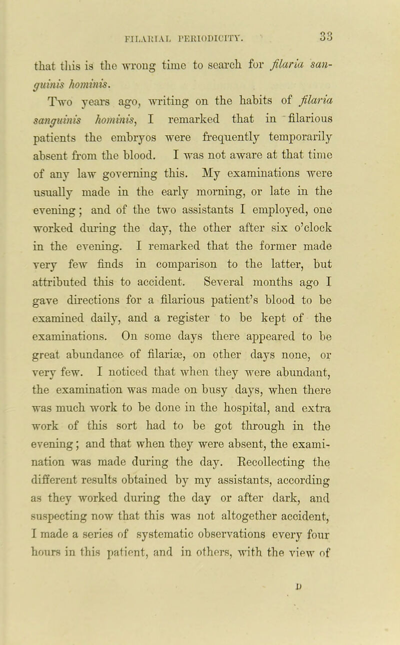 that this is the wrong time to search for filaria san- guinis hominis. Two years ago, writing on the habits of filana sanguinis hominis, I remarked that in filarious patients the embryos were frequently temporarily absent from the blood. I was not aware at that time of any law governing this. My examinations were usually made in the early morning, or late in the evening; and of the two assistants 1 employed, one worked during the day, the other after six o’clock in the evening. I remarked that the former made very few finds in comparison to the latter, but attributed this to accident. Several months ago I gave directions for a filarious patient’s blood to be examined daily, and a register to be kept of the examinations. On some days there appeared to be great abundance of filarise, on other days none, or very few. I noticed that when they were abundant, the examination was made on busy days, when there was much work to be done in the hospital, and extra work of this sort had to be got through in the evening; and that when they were absent, the exami- nation was made during the day. Recollecting the different results obtained by my assistants, according as they worked during the day or after dark, and suspecting now that this was not altogether accident, I made a series of systematic observations every four hours in this patient, and in others, with the view of u