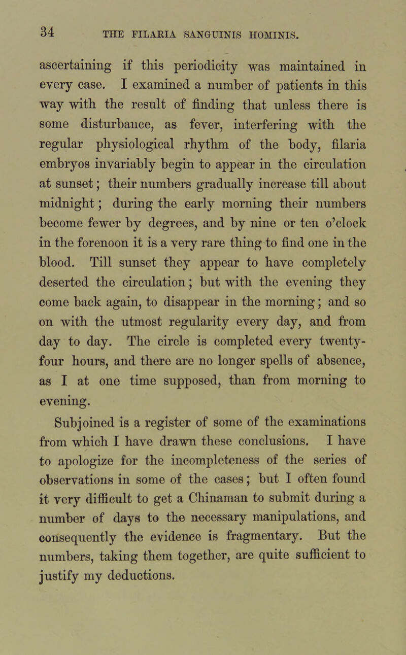 ascertaining if this periodicity was maintained in every case. I examined a number of patients in this way with the result of finding that unless there is some disturbance, as fever, interfering with the regular physiological rhythm of the body, filaria embryos invariably begin to appear in the circulation at sunset; their numbers gradually increase till about midnight; during the early morning their numbers become fewer by degrees, and by nine or ten o’clock in the forenoon it is a very rare thing to find one in the blood. Till sunset they appear to have completely deserted the circulation; but with the evening they come back again, to disappear in the morning; and so on with the utmost regularity every day, and from day to day. The circle is completed every twenty - four hours, and there are no longer spells of absence, as I at one time supposed, than from morning to evening. Subjoined is a register of some of the examinations from which I have drawn these conclusions. I have to apologize for the incompleteness of the series of observations in some of the cases; but I often found it very difficult to get a Chinaman to submit during a number of days to the necessary manipulations, and consequently the evidence is fragmentary. But the numbers, taking them together, are quite sufficient to justify my deductions.