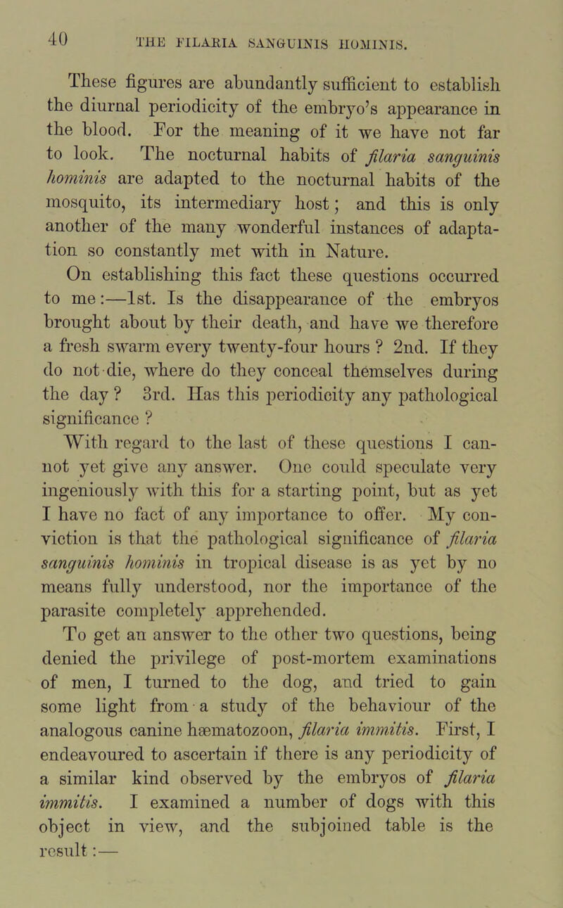 These figures are abundantly sufficient to establish the diurnal periodicity of the embryo’s ajipearance in the blood. For the meaning of it we have not far to look. The nocturnal habits of filaria sanguinis hominis are adapted to the nocturnal habits of the mosquito, its intermediary host; and this is only another of the many wonderful instances of adapta- tion so constantly met with in Nature. On establishing this fact these questions occurred to me:—1st. Is the disappearance of the embryos brought about by their death, and have we therefore a fresh swarm every twenty-four hours ? 2nd. If they do not die, where do they conceal themselves during the day ? 3rd. Has this periodicity any pathological significance ? With regard to the last of these questions I can- not yet give any answer. One could speculate very ingeniously with this for a starting point, but as yet I have no fact of any importance to offer. My con- viction is that the pathological significance of filaria sanguinis hominis in tropical disease is as yet by no means fully understood, nor the importance of the parasite completely apprehended. To get an answer to the other two questions, being denied the privilege of post-mortem examinations of men, I turned to the dog, and tried to gain some light from a study of the behaviour of the analogous canine heematozoon, filaria immitis. First, I endeavoured to ascertain if there is any periodicity of a similar kind observed by the embryos of filaria immitis. I examined a number of dogs with this object in view, and the subjoined table is the result: —