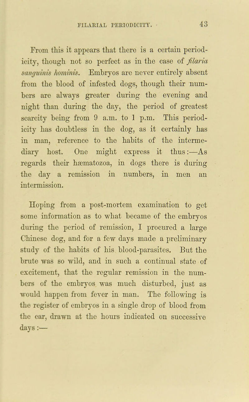From tliis it appears that there is a certain period- icity, though not so perfect as in the case of filaria sanguinis hominis. Embryos are never entirely absent from the blood of infested dogs, though their num- bers are always greater during the evening and night than during the day, the period of greatest scarcity being from 9 a.m. to 1 p.m. This period- icity has doubtless in the dog, as it certainly has in man, reference to the habits of the interme- diary host. One might express it thus:—As regards their hsematozoa, in dogs there is during the day a remission in numbers, in men an intermission. Hoping from a post-mortem examination to get some information as to what became of the embryos during the period of remission, I procured a large Chinese dog, and for a few days made a preliminary study of the habits of his blood-parasites. But the brute was so wild, and in such a continual state of excitement, that the regular remission in the num- bers of the embryos was much disturbed, just as would happen from fever in man. The following is the register of embryos in a single drop of blood from the ear, drawn at the hours indicated on successive days:—