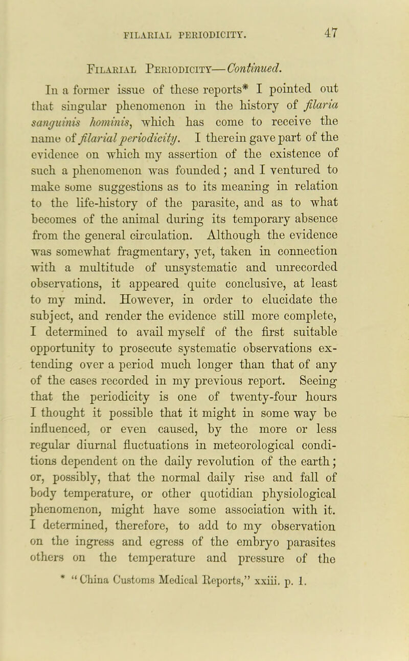 Filarial Periodicity— Continued. In a former issue of these reports* I pointed out that singular phenomenon in the history of filaria sanguinis hominis, which has come to receive the name of filarial 'periodicity. I therein gave part of the evidence on which my assertion of the existence of such a phenomenon was founded; and I ventured to make some suggestions as to its meaning in relation to the life-history of the parasite, and as to what becomes of the animal dining its temporary absence from the general circulation. Although the evidence was somewhat fragmentary, yet, taken in connection with a multitude of unsystematic and unrecorded observations, it appeared quite conclusive, at least to my mind. However, in order to elucidate the subject, and render the evidence still more complete, I determined to avail myself of the first suitable opportunity to prosecute systematic observations ex- tending over a period much longer than that of any of the cases recorded in my previous report. Seeing that the periodicity is one of twenty-four hours I thought it possible that it might in some way be influenced, or even caused, by the more or less regular diurnal fluctuations in meteorological condi- tions dependent on the daily revolution of the earth; or, possibly, that the normal daily rise and fall of body temperature, or other quotidian physiological phenomenon, might have some association with it. I determined, therefore, to add to my observation on the ingress and egress of the embryo parasites others on the temperature and pressure of the “China Customs Medical Reports,” xxiii. p. 1.