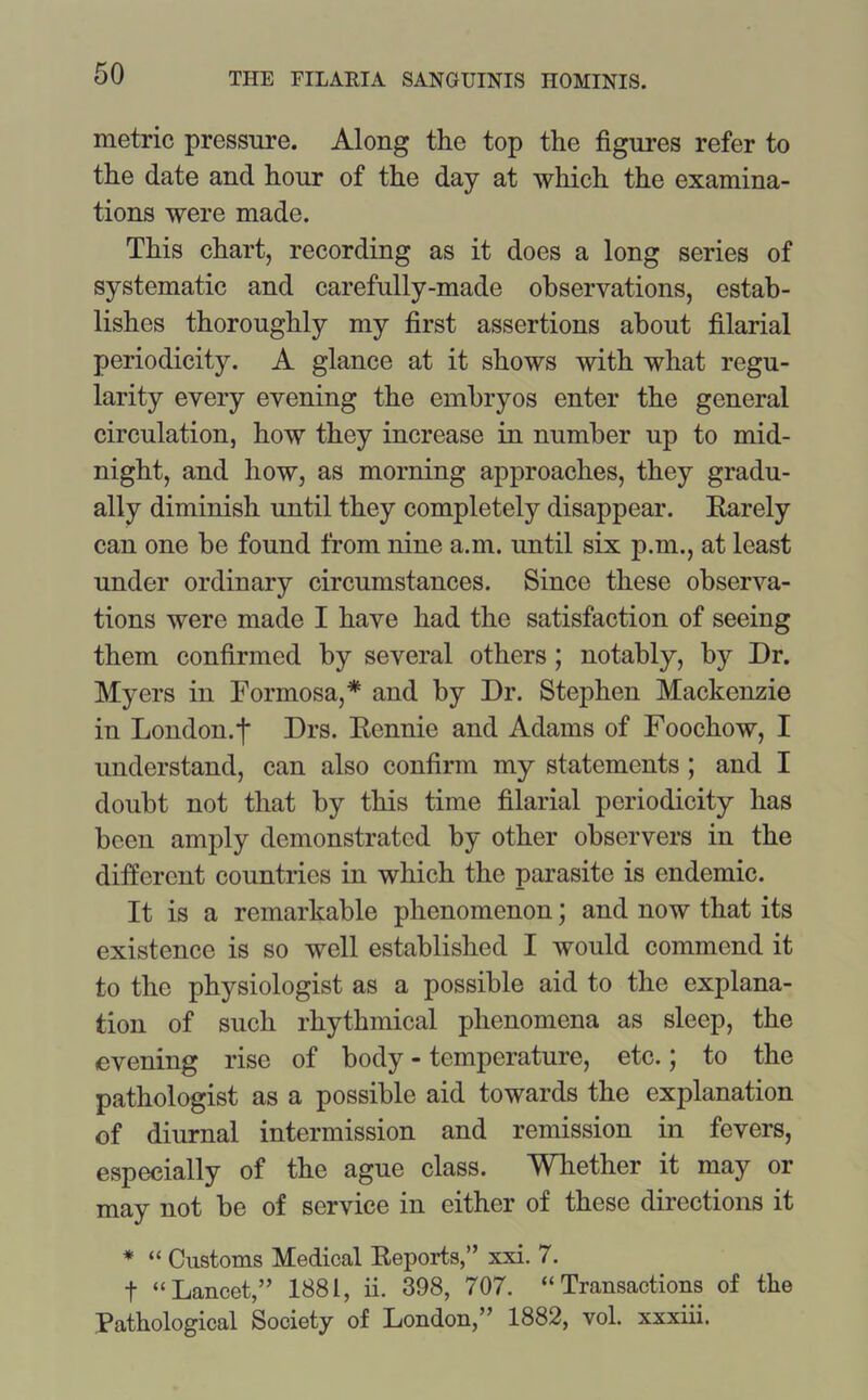 metric pressure. Along the top the figures refer to the date and hour of the day at which the examina- tions were made. This chart, recording as it does a long series of systematic and carefully-made observations, estab- lishes thoroughly my first assertions about filarial periodicity. A glance at it shows with what regu- larity every evening the embryos enter the general circulation, how they increase in number up to mid- night, and how, as morning approaches, they gradu- ally diminish until they completely disappear. Earely can one be found from nine a.m. until six p.m., at least under ordinary circumstances. Since these observa- tions were made I have had the satisfaction of seeing them confirmed by several others; notably, by Dr. Myers in Formosa,* and by Dr. Stephen Mackenzie in London.f Drs. Eennie and Adams of Foochow, I understand, can also confirm my statements ; and I doubt not that by this time filarial periodicity has been amply demonstrated by other observers in the different countries in which the parasite is endemic. It is a remarkable phenomenon; and now that its existence is so well established I would commend it to the physiologist as a possible aid to the explana- tion of such rhythmical phenomena as sleep, the evening rise of body - temperature, etc.; to the pathologist as a possible aid towards the explanation of diurnal intermission and remission in fevers, especially of the ague class. Whether it may or may not be of service in either of these directions it * “ Customs Medical Eeports,” xxi. 7. f “Lancet,” 1881, ii. 398, 707. “Transactions of the Pathological Society of London,” 1882, vol. xxxiii.