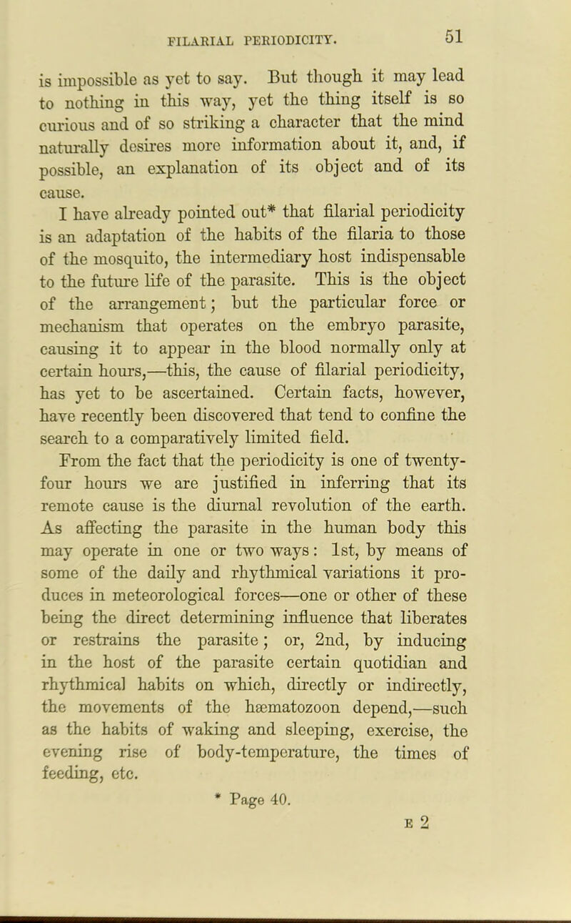 is impossible as yet to say. But though it may lead to nothing in this way, yet the thing itself is so curious and of so striking a character that the mind naturally desires more information about it, and, if possible, an explanation of its object and of its cause. I have already pointed out* that filarial periodicity is an adaptation of the habits of the filaria to those of the mosquito, the intermediary host indispensable to the future life of the parasite. This is the object of the arrangement; but the particular force or mechanism that operates on the embryo parasite, causing it to appear in the blood normally only at certain hours,—this, the cause of filarial periodicity, has yet to be ascertained. Certain facts, however, have recently been discovered that tend to confine the search to a comparatively limited field. From the fact that the periodicity is one of twenty- four hours we are justified in inferring that its remote cause is the diurnal revolution of the earth. As affecting the parasite in the human body this may operate in one or two ways: 1st, by means of some of the daily and rhythmical variations it pro- duces in meteorological forces—one or other of these being the direct determining influence that liberates or restrains the parasite; or, 2nd, by inducing in the host of the parasite certain quotidian and rhythmical habits on which, directly or indirectly, the movements of the hmmatozoon depend,—such as the habits of waking and sleeping, exercise, the evening rise of body-temperature, the times of feeding, etc. * Page 40.