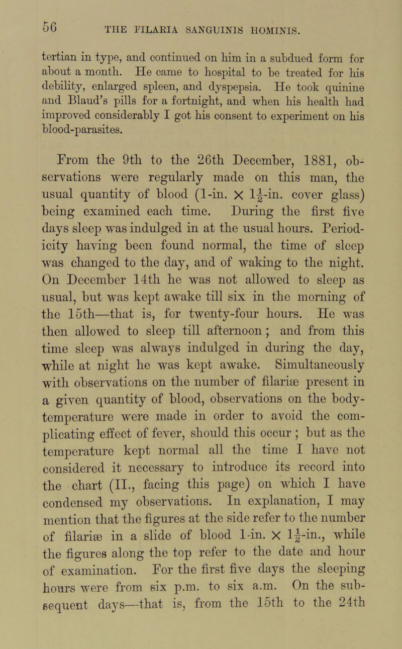 tertian in type, and continued on him in a subdued form for about a month. He came to hospital to be treated for his debility, enlarged spleen, and dyspepsia. He took quinine and Blaud’s pills for a fortnight, and when his health had improved considerably I got his consent to experiment on his blood-parasites. From the 9tli to the 26th December, 1881, ob- servations were regularly made on this man, the usual quantity of blood (1-in. X lj-in. cover glass) being examined each time. During the first five days sleep was indulged in at the usual hours. Period- icity having been found normal, the time of sleep was changed to the day, and of waking to the night. On December 14th he was not allowed to sleep as usual, hut was kept awake till six in the morning of the 15th—that is, for twenty-four hours. He was then allowed to sleep till afternoon; and from this time sleep was always indulged in during the day, while at night he was kept awake. Simultaneously with observations on the number of filarise present in a given quantity of blood, observations on the body- temperature were made in order to avoid the com- plicating effect of fever, should this occur ; but as the temperature kept normal all the time I have not considered it necessary to introduce its record into the chart (II., facing this page) on which I have condensed my observations. In explanation, I may mention that the figures at the side refer to the number of filariee in a slide of blood 1-in. X l|-in., while the figures along the top refer to the date and hour of examination. For the first five days the sleeping hours were from six p.m. to six a.m. On the sub- sequent days—that is, from the 15th to the 24th