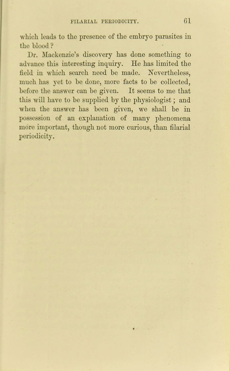 which leads to the presence of the embryo parasites in the blood ? Dr. Mackenzie’s discovery has done something to advance this interesting inquiry. He has limited the field in which search need be made. Nevertheless, much has yet to be done, more facts to be collected, before the answer can be given. It seems to me that this will have to be supplied by the physiologist; and when the answer has been given, we shall be in possession of an explanation of many phenomena more important, though not more curious, than filarial periodicity.