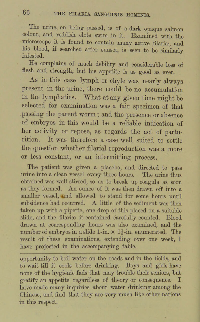The urine, on being passed, is of a dark opaque salmon colour, and reddish clots swim in it. Examined with the microscope it is found to contain many active filarite, and his blood, if searched after sunset, is seen to he similarly infested. He complains of much debility and considerable loss of flesh and strength, but his appetite is as good as ever. As in this case lymph or chyle was nearly always present in the urine, there could be no accumulation in the lymphatics. What at any given time might be selected for examination was a fair specimen of that passing the parent worm; and the presence or absence of embryos in this would be a reliable indication of her activity or repose, as regards the act of partu- rition. It was therefore a case well suited to settle the question whether filarial reproduction was a more or less constant, or an intermitting process. The patient was given a placebo, and directed to pass urine into a clean vessel every three hours. The urine thus obtained was well stirred, so as to break up coagula as soon as they formed. An ounce of it was then drawn off into a smaller vessel, -And allowed to stand for some hours until subsidence had occurred. A little of the sediment was then taken up with a pipette, one drop of this placed on a suitable slide, and the filarise it contained carefully counted. Blood drawn at corresponding hours was also examined, and the number of embryos in a slide 1-in. x 1^-in. enumerated. The result of these examinations, extending over one week, I have projected in the accompanying table. opportunity to boil water on the roads and in the fields, and to wait till it cools before drinking. Boys and girls have none of the hygienic fads that may trouble their seniors, but gratify an appetite regardless of theory or consequence. I have made many inquiries about water drinking among the Chinese, and find that they are very much like other nations in this respect.