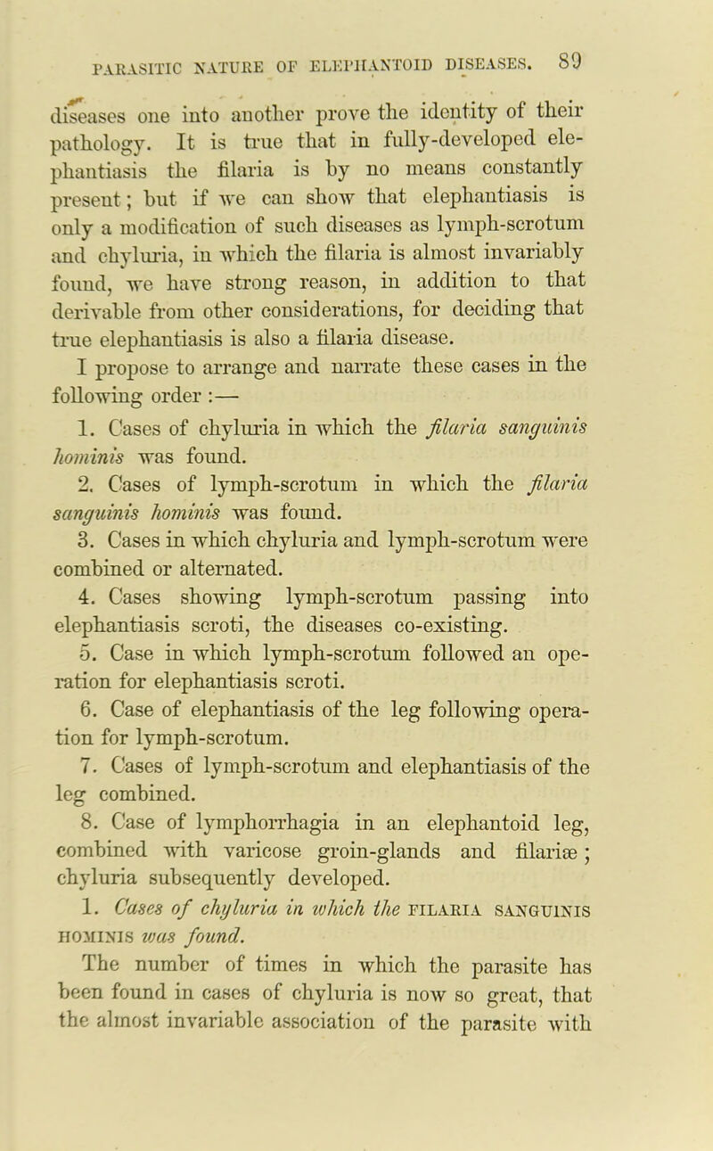 diseases one into another prove the identity of their pathology. It is true that in fully-developed ele- phantiasis the filaria is by no means constantly present 5 but if we can show that elephantiasis is only a modification of such diseases as lymph-scrotum and chyluria, in which the filaria is almost invariably found, we have strong reason, in addition to that derivable from other considerations, for deciding that true elephantiasis is also a filaria disease. I propose to arrange and narrate these cases in the following order :— 1. Cases of chyluria in which the filaria sanguinis hominis was found. 2. Cases of lymph-scrotum in which the filaria sanguinis liominis was found. 3. Cases in which chyluria and lymph-scrotum were combined or alternated. 4. Cases showing lymph-scrotnm passing into elephantiasis scroti, the diseases co-existing. 5. Case in which lymph-scrotum followed an ope- ration for elephantiasis scroti. 6. Case of elephantiasis of the leg following opera- tion for lymph-scrotum. 7. Cases of lymph-scrotum and elephantiasis of the leg combined. 8. Case of lymphorrhagia in an elephantoid leg, combined with varicose groin-glands and filariae; chyluria subsequently developed. 1. Cases of chyluria in ivhich the filaria sanguinis hominis leas found. The number of times in which the parasite has been found in cases of chyluria is now so great, that the almost invariable association of the parasite with