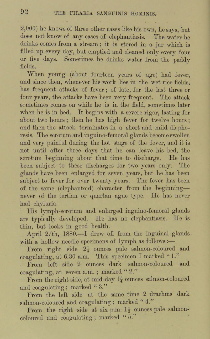 2,000) lie knows of three other cases like his own, he says, hut does not know of any cases of elephantiasis. The water he drinks comes from a stream ; it is stored in a jar which is filled up every day, hut emptied and cleaned only every four or five days. Sometimes he drinks water from the paddy fields. When young (about fourteen years of age) had fever, and since then, whenever his work lies in the wet rice fields, has frequent attacks of fever; of late, for the last three or four years, the attacks have been very frequent. The attack sometimes comes on while he is in the field, sometimes later when he is in bed. It begins with a severe rigor, lasting for about two hours ; then he has high fever for twelve hours; and then the attack terminates in a short and mild diapho- resis. The scrotum and inguino-femoral glands become swollen and very painful during the hot stage of the fever, and it is not until after three days that he can leave his bed, the scrotum beginning about that time to discharge. lie has been subject to these discharges for two years only. The glands have been enlarged for seven years, but he has been subject to fever for over twenty years. The fever has been of the same (elephantoid) character from the beginning— never of the tertian or quartan ague type. He has never had chyluria. His lymph-scrotum and enlarged inguino-femoral glands are typically developed. He has no elephantiasis. He is thin, but looks in good health. April 27th, 1880.—I drew off from the inguinal glands with a hollow needle specimens of lymph as follows:— From right side 2f ounces pale salmon-coloured and coagulating, at 6.30 a.m. This specimen I marked “ 1.” From left side 2 ounces dark salmon-coloured and coagulating, at seven a.m. ; marked “2.” From the right side, at mid-day If ounces salmon-coloured and coagulating ; marked “ 3.” From the left side at the same time 2 drachms dark salmon-coloured and coagulating ; marked “4.” From the right side at six p.m. H ounces pale salmon- coloured and coagulating ; marked “ o.”