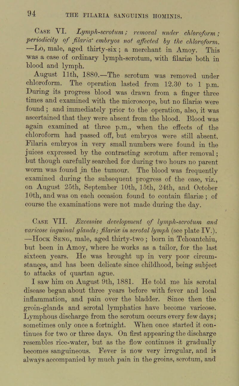 Case YI. Lymph-scrotum; removal under chloroform ; periodicity of filaria' embryos not affected by the chloroform. —Lo, male, aged thirty-six; a merchant in Amoy. This was a case of ordinary lymph-scrotum, with filariae both in blood and lymph. August 11th, 1880.—The scrotum was removed under chloroform. The operation lasted from 12.30 to 1 p.m. During its progress blood was drawn from a finger three times and examined with the microscope, but no filarioe were found ; and immediately prior to the operation, also, it was ascertained that they were absent from the blood. Blood was again examined at three p.m., when the effects of the chloroform had passed off, but embryos were still absent. Filaria embryos in very small numbers were found in the juices expressed by the contracting scrotum after removal; but though carefully searched for during two hours no parent worm was found in the tumour. The blood was frequently examined during the subsequent progress of the case, viz., on August 25th, September 10th, loth, 24th, and October 10th, and was on each occasion found to contain filarise ; of course the examinations were not made diming the day. Case YII. Excessive development of lymph-scrotum and varicose inguinal glands; filarice in scrotal lymph (see plate IY.). —IIock Seng, male, aged thirty-two ; born in Tchoantchiu, but been in Amoy, where he works as a tailor, for the last sixteen years. He was brought up in very poor circum- stances, and has been delicate since childhood, being subject to attacks of quartan ague. I saw him on August 9th, 1881. He told me his scrotal disease began about three years before with fever and local inflammation, and pain over the bladder. Since then the groin-glands and scrotal lymphatics have become varicose. Lymphous discharge from the scrotum occurs every few days; sometimes only once a fortnight. When once started it con- tinues for two or three days. On first appearing the discharge resembles rice-water, but as the flow continues it gradually becomes sanguineous. Fever is now very irregular, and is always accompanied by much pain in the groins, scrotum, and