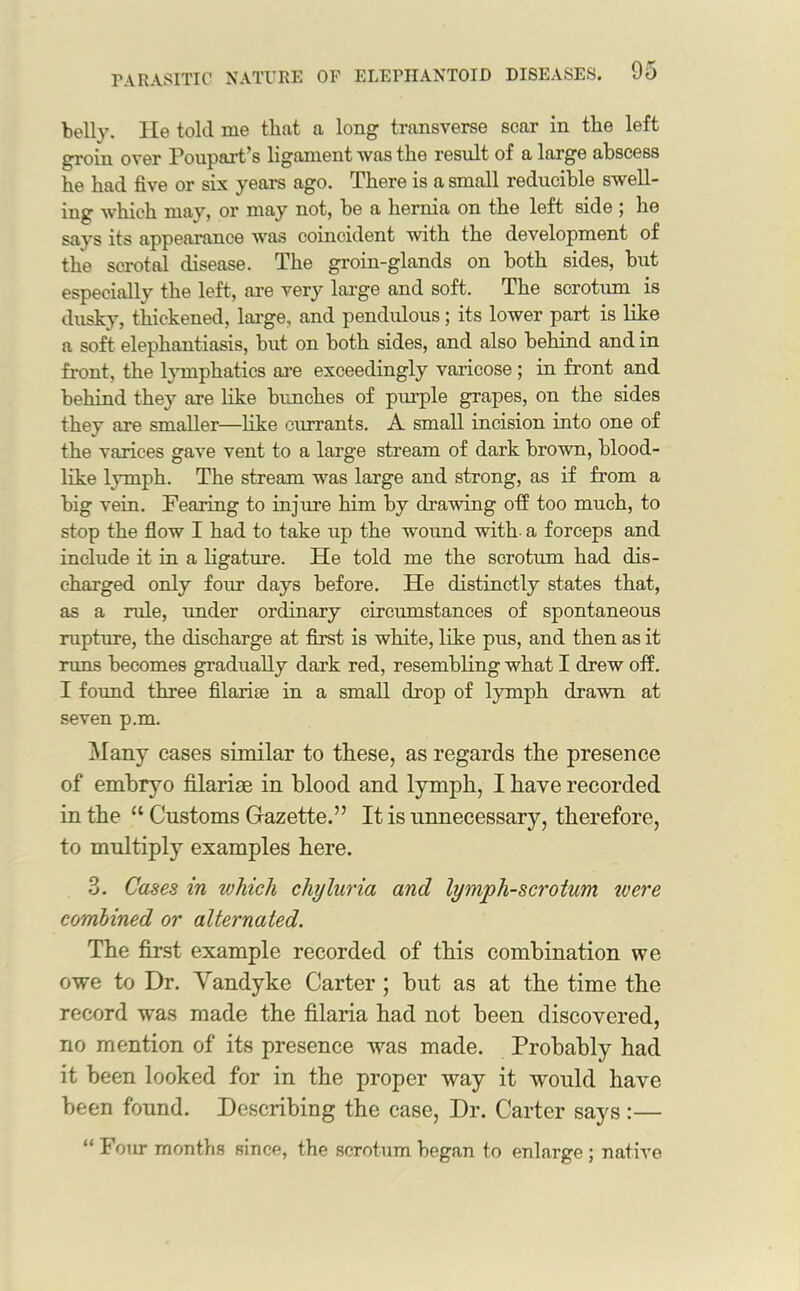 belly. He told me that a long transverse scar in the left groin over Poupart’s ligament was the result of a large abscess he had five or six years ago. There is a small reducible swell- ing which may, or may not, be a hernia on the left side ; he says its appearance was coincident with the development of the scrotal disease. The groin-glands on both sides, but especially the left, are very large and soft. The scrotum is dusky, thickened, large, and pendulous; its lower part is like a soft elephantiasis, but on both sides, and also behind and in front, the lymphatics are exceedingly varicose ; in front and behind they are like hunches of purple grapes, on the sides they are smaller—like currants. A small incision into one of the varices gave vent to a large stream of dark brown, blood- like lymph. The stream was large and strong, as if from a big vein. Fearing to injure him by drawing off too much, to stop the flow I had to take up the wound with a forceps and include it in a ligature. He told me the scrotum had dis- charged only four days before. He distinctly states that, as a rule, under ordinary circumstances of spontaneous rupture, the discharge at first is white, like pus, and then as it runs becomes gradually dark red, resembling what I drew off. I found three filarue in a small drop of lymph drawn at seven p.m. Many cases similar to these, as regards the presence of embryo filarise in blood and lymph, I have recorded in the “ Customs Gazette.” It is unnecessary, therefore, to multiply examples here. 3. Cases in which chyluria and lymph-scrotum were combined or alternated. The first example recorded of this combination we owe to Dr. Vandyke Carter ; but as at the time the record was made the filaria had not been discovered, no mention of its presence was made. Probably had it been looked for in the proper way it would have been found. Describing the case, Dr. Carter says:— “ Four months since, the scrotum began to enlarge ; native