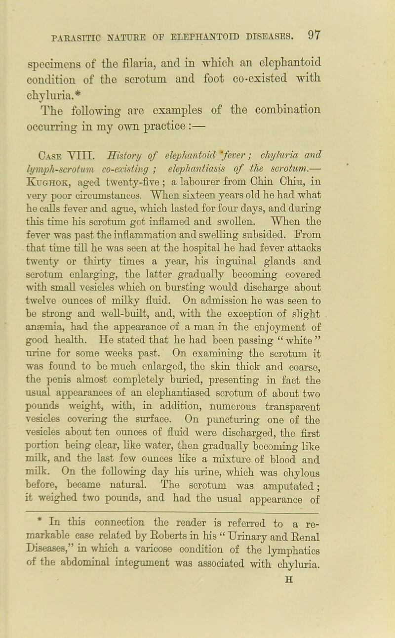 specimens of the filaria, and in which an elephantoid condition of the scrotum and foot co-existed with chyluria.* The following are examples of the combination occurring in my own practice :— Case VIIL History of elephantoid fever; cliyluria and lymph-scrotum co-existing ; elephantiasis of the scrotum.— Kughok, aged twenty-five ; a labourer from Chin Chiu, in very poor circumstances. When sixteen years old he had what he calls fever and ague, which lasted for four days, and during this time his scrotum got inflamed and swollen. When the fever was past the inflammation and swelling subsided. From that time till he was seen at the hospital he had fever attacks twenty or thirty times a year, his inguinal glands and scrotum enlarging, the latter gradually becoming covered with small vesicles which on bursting would discharge about twelve ounces of milky fluid. On admission he was seen to he strong and well-built, and, with the exception of slight anaemia, had the appearance of a man in the enjoyment of good health. He stated that he had been passing “ white” urine for some weeks past. On examining the scrotum it was found to he much enlarged, the skin thick and coarse, the penis almost completely buried, presenting in fact the usual appearances of an elephantiased scrotum of about two pounds weight, with, in addition, numerous transparent vesicles covering the surface. On puncturing one of the vesicles about ten ounces of fluid were discharged, the first portion being clear, like water, then gradually becoming like milk, and the last few ounces like a mixture of blood and milk. On the following day his mine, which was chylous before, became natural. The scrotum was amputated; it weighed two pounds, and had the usual appearance of * In this connection the reader is referred to a re- markable case related by Roberts in his “ Urinary and Renal Diseases,” in which a varicose condition of the lymphatics of the abdominal integument was associated with chyluria. H