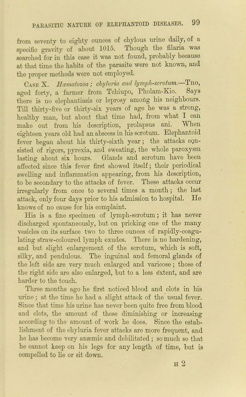from seventy to eighty ounces of chylous urine daily, of a specifio gravity of about 1015. Though the filaria was searched for iu this case it was not found, probably because at that time the habits of the parasite were not known, and the proper methods were not employed. Case X. Hamatozoa; chyluria ancl lympli-scrotum.—Tho, aged forty, a farmer from Tchiupo, Pholam-Kio. Says there is no elephantiasis or leprosy among his neighbours. Till thirty-five or thirty-six years of age he was a strong, healthy man, but about that time had, from what I can make out from, his description, prolapsus ani. When eighteen years old had an abscess in his scrotum. Elephantoid fever began about his thirty-sixth year; the attacks con- sisted of rigors, pyrexia, and sweating, the whole paroxysm lasting about six hours. Grlands and scrotum have been affected since this fever first showed itself; their periodical swelling and inflammation appearing, from his description, to he secondary to the attacks of fever. These attacks occur irregularly from once to several times a month; the last attack, only four days prior to his admission to hospital. Tie knows of no cause for his complaint. His is a fine specimen of lymph-scrotum; it has never discharged spontaneously, hut on pricking one of the many vesicles on its surface two to three ounces of rapidly-coagu- lating straw-coloured lymph exudes. There is no hardening, and hut slight enlargement of the scrotum, which is soft, silky, and pendulous. The inguinal and femoral glands of the left side are very much enlarged and varicose ; those of the right side are also enlarged, hut to a less extent, and are harder to the touch. Three months ago he first noticed blood and clots in his urine; at the time he had a slight attack of the usual fever. Since that time his urine has never been quite free from blood and clots, the amount of these diminishing or increasing according to the amount of work he does. Since the estab- lishment of the chyluria fever attacks are more frequent, and he has become very ansemic and debilitated ; so much so that he cannot keep on his legs for any length of time, but is compelled to lie or sit down. H 2