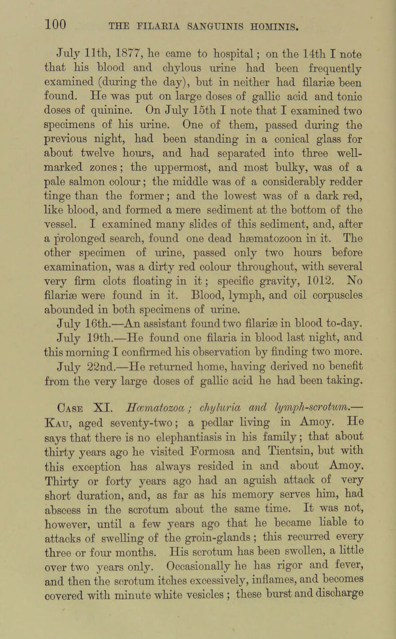 July 11th, 1877, he came to hospital; on the 14th I note that his blood and chylous mine had been frequently examined (dining the day), but in neither had filari0e been found. He was put on large doses of gallic acid and tonic doses of quinine. On July 15th I note that I examined two specimens of his mine. One of them, passed during the previous night, had been standing in a conical glass for about twelve horns, and had separated into three well- marked zones; the uppermost, and most bulky, was of a pale salmon colour; the middle was of a considerably redder tinge than the former; and the lowest was of a dark red, like blood, and formed a mere sediment at the bottom of the vessel. I examined many slides of this sediment, and, after a prolonged search, found one dead heematozoon in it. The other specimen of mine, passed only two horns before examination, was a dirty red colour throughout, with several very firm clots floating in it; specific gravity, 1012. No filarias were found in it. Blood, lymph, and oil corpuscles abounded in both specimens of mine. July 16th.—An assistant found two filarioe in blood to-day. July 19th.—He found one filaria in blood last night, and this morning I confirmed his observation by finding two more. July 22nd.—He returned home, having derived no benefit from the very large doses of gallic acid he had been taking. Case XI. Hcematozoa; chyluria and lymph-scrotum.— Kau, aged seventy-two; a pedlar living in Amoy. He says that there is no elephantiasis in his family; that about thirty years ago he visited Formosa and Tientsin, but with this exception has always resided in and about Amoy. Thirty or forty years ago had an aguish attack of very short duration, and, as far as his memory serves him, had abscess in the scrotum about the same time. It was not, however, until a few years ago that he became liable to attacks of swelling of the groin-glands; this recurred every three or four months. His scrotum has been swollen, a little over two years only. Occasionally he has rigor and fever, and then the scrotum itches excessively, inflames, and becomes covered with minute white vesicles ; these burst and discharge