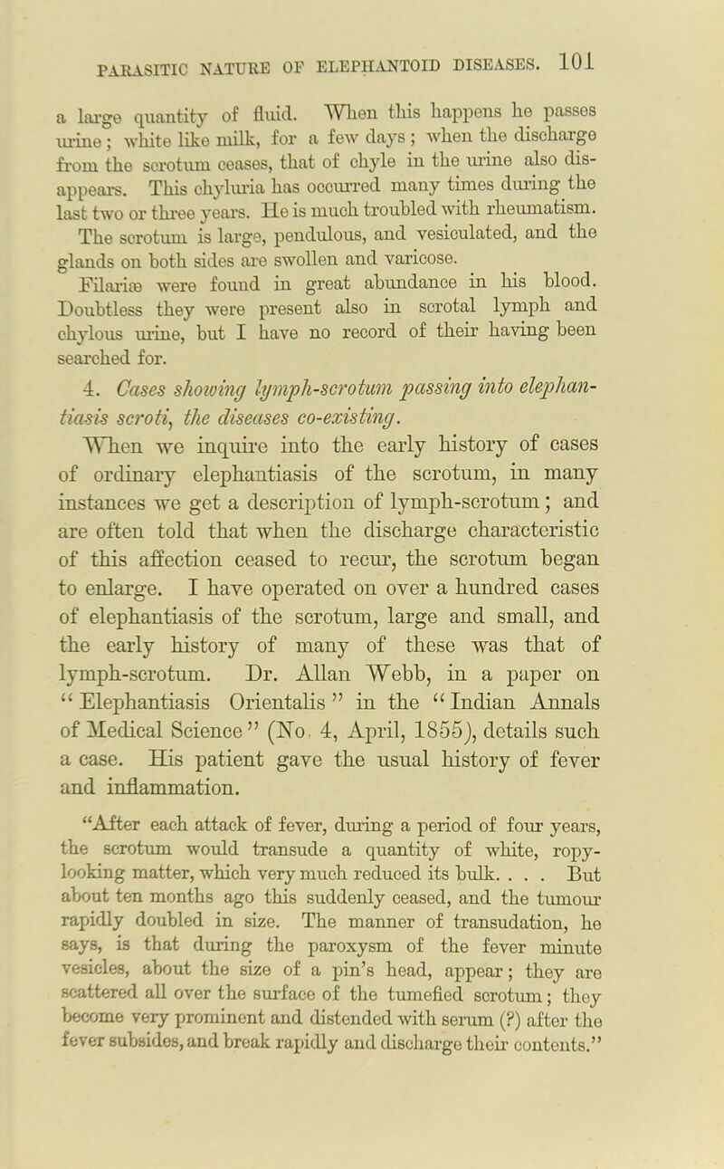 a. large quantity of fluid. When this happens he passes urine ; white like milk, for a few days ; when the dischaige from the scrotum ceases, that of chyle in the urine also dis- appears. This chyluria has occurred many times during' the last two or three years, lie is much troubled with rheumatism. The scrotum is large, pendulous, and vesiculated, and the glands on both sides are swollen and varicose. Filarite were found in great abundance in his blood. Doubtless they were present also in scrotal lymph and chylous mine, but I have no record of their having been searched for. 4. Cases shoiuing lymph-scrotum passing into elephan- tiasis scroti, the diseases co-existing. When we inquire into the early history of cases of ordinary elephantiasis of the scrotum, in many instances we get a description of lymph-scrotum; and are often told that when the discharge characteristic of this affection ceased to recur, the scrotum began to enlarge. I have operated on over a hundred cases of elephantiasis of the scrotum, large and small, and the early history of many of these was that of lymph-scrotum. Dr. Allan Webb, in a paper on “Elephantiasis Orientalis ” in the “Indian Annals of Medical Science” (No 4, April, 1855), details such a case. His patient gave the usual history of fever and inflammation. “After each attack of fever, dming a period of four years, the scrotum would transude a quantity of white, ropy- looking matter, which very much reduced its bulk. . . . But about ten months ago this suddenly ceased, and the tumour rapidly doubled in size. The manner of transudation, he says, is that during the paroxysm of the fever minute vesicles, about the size of a pin’s head, appear; they are scattered all over the surface of the tumefied scrotum; they become very prominent and distended with serum (P) after the fever subsides, and break rapidly and discharge their contents.”