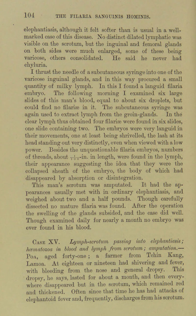 elephantiasis, although it felt softer than is usual in a well- marked case of this disease. No distinct dilated lymphatic was visible on the scrotum, hut the inguinal and femoral glands on both sides were much enlarged, some of these being varicose, others consolidated. lie said he never had chyluria. I thrust the needle of a subcutaneous syringe into one of the varicose inguinal glands, and in this way procured a small quantity of milky lymph. In this I found a languid filaria embryo. The following morning I examined six large slides of this man’s blood, equal to about six droplets, but could find no filarise in it. The subcutaneous syringe was again used to extract lymph from the groin-glands. In the clear lymph thus obtained four filaria* were found in six slides, one slide containing two. The embryos were very languid in their movements, one at least being shrivelled, the lash at its head standing out very distinctly, even when viewed with a low power. Besides the unquestionable filaria embryos, numbers of threads, about -pL^-in. in length, were found in the lymph, their appearance suggesting the idea that they were the collapsed sheath of the embryo, the body of which had disappeared by absorption or disintegration. This man’s scrotum was amputated. It had the ap- pearances usually met with in ordinary elephantiasis, and weighed about two and a half pounds. Though carefully dissected no mature filaria was found. After the operation the swelling of the glands subsided, and the case did well. Though examined daily for nearly a month no embryo was ever found in his blood. Case XY. Lymph-scrotum passing into elephantiasis; hcematozoa in blood and lymph from scrotum; amputation. Poa, aged forty-one ; a farmer from Tchin Kang, Lamoa. At eighteen or nineteen had shivering and fever, with bleeding from the nose and general dropsy. This dropsy, he says, lasted for about a month, and then every- where disappeared but in the scrotum, which remained red and thickened. Often since that time he has had attacks of elephantoid fever and, frequently, discharges from his scrotum.