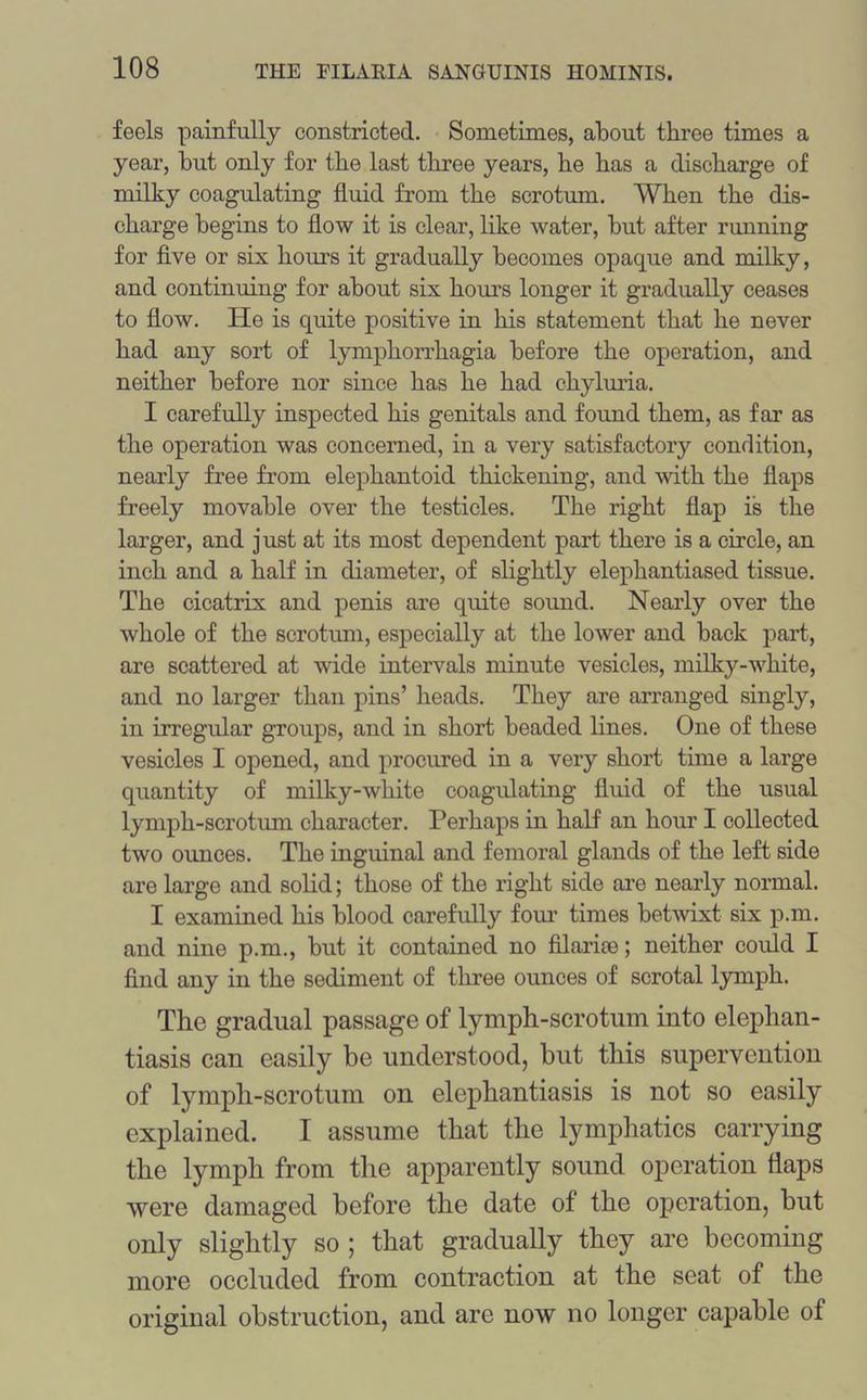 feels painfully constricted. Sometimes, about three times a year, but only for the last three years, he has a discharge of milky coagulating fluid from the scrotum. When the dis- charge begins to flow it is clear, like water, but after running for five or six hours it gradually becomes opaque and milky, and continuing for about six hours longer it gradually ceases to flow. He is quite positive in his statement that he never had any sort of lymphorrhagia before the operation, and neither before nor since has he had chyluria. I carefully inspected his genitals and found them, as far as the operation was concerned, in a very satisfactory condition, nearly free from elephantoid thickening, and with the flaps freely movable over the testicles. The right flap is the larger, and just at its most dependent part there is a circle, an inch and a half in diameter, of slightly elephantiased tissue. The cicatrix and penis are quite sound. Nearly over the whole of the scrotum, especially at the lower and back part, are scattered at wide intervals minute vesicles, milky-white, and no larger than pins’ heads. They are arranged singly, in irregular groups, and in short beaded lines. One of these vesicles I opened, and procured in a very short time a large quantity of milky-white coagulating fluid of the usual lymph-scrotum character. Perhaps in half an hour I collected two ounces. The inguinal and femoral glands of the left side are large and solid; those of the right side are nearly normal. I examined his blood carefully four times betwixt six p.m. and nine p.m., but it contained no filarice; neither could I find any in the sediment of three ounces of scrotal lymph. The gradual passage of lymph-scrotum into elephan- tiasis can easily be understood, but this supervention of lymph-scrotum on elephantiasis is not so easily explained. I assume that the lymphatics carrying the lymph from the apparently sound operation flaps were damaged before the date of the operation, but only slightly so ; that gradually they are becoming more occluded from contraction at the seat of the original obstruction, and are now no longer capable of