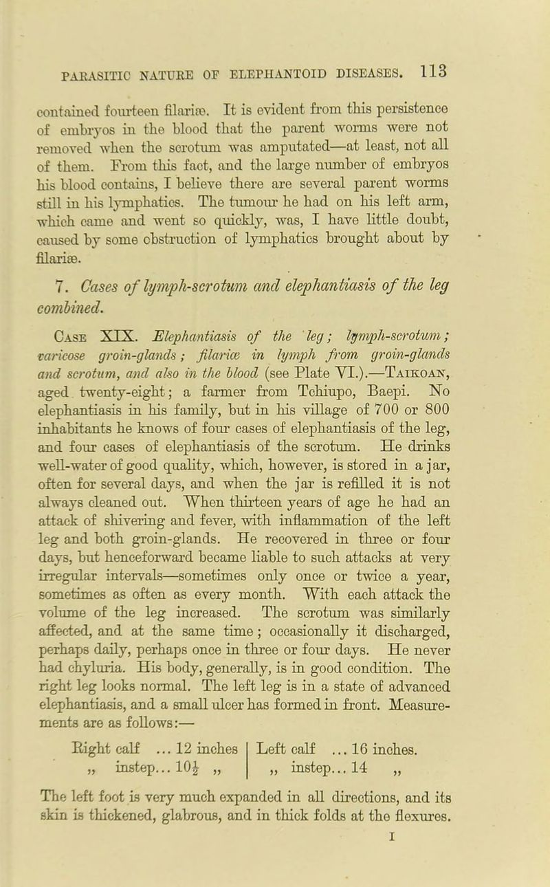 contained fourteen filariro. It is evident from this persistence of embryos in the blood that the parent worms were not removed when the scrotum was amputated—at least, not all of them. From this fact, and the large number of embryos his blood contains, I believe there are several parent worms still in his lymphatics. The tumour he had on his left arm, which came and went so qidckly, was, I have little doubt, caused by some obstruction of lymphatics brought about by filariee. 7. Cases of lymph-scrotum ancl elephantiasis of the leg combined. Case XXX. Elephantiasis of the leg; lymph-scrotum; varicose groin-glands; fiance in lymph from groin-glands and scrotum, ancl also in the blood (see Plate VI.).—Taikoan, aged twenty-eight; a farmer from Tchiupo, Baepi. No elephantiasis in his family, but in his village of 700 or 800 inhabitants he knows of four cases of elephantiasis of the leg, and four cases of elephantiasis of the scrotum. He drinks well-water of good quality, which, however, is stored in ajar, often for several days, and when the jar is refilled it is not always cleaned out. When thirteen years of age he had an attack of shivering and fever, with inflammation of the left leg and both groin-glands. He recovered in three or four days, but henceforward became liable to such attacks at very irregular intervals—sometimes only once or twice a year, sometimes as often as every month. With each attack the volume of the leg increased. The scrotum was similarly affected, and at the same time; occasionally it discharged, perhaps daily, perhaps once in three or four days. He never had ehyluria. His body, generally, is in good condition. The right leg looks normal. The left leg is in a state of advanced elephantiasis, and a small ulcer has formed in front. Measure- ments are as follows:— Right calf ... 12 inches Left calf ...16 inches. „ instep... 10\ „ „ instep... 14 „ The left foot is very much expanded in all directions, and its skin is thickened, glabrous, and in thick folds at the flexures. I