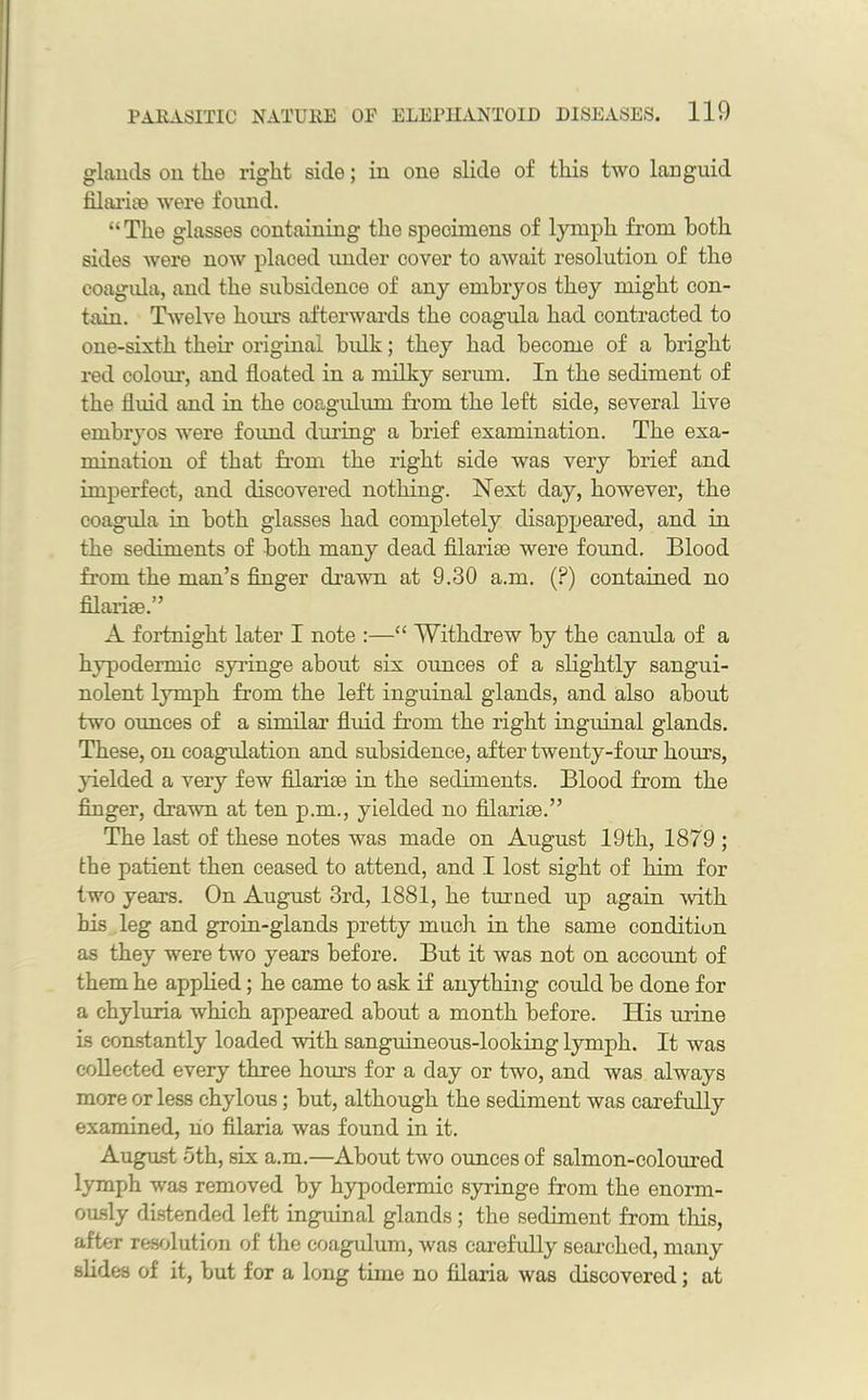 glands on the right side; in one slide of this two languid filariie were found. “The glasses containing the specimens of lymph from both sides were now placed under cover to await resolution of the coagula, and the subsidence of any embryos they might con- tain. Twelve hours afterwards the coagula had contracted to one-sixth their original bulk; they had become of a bright red colour, and floated in a milky serum. In the sediment of the fluid and in the coagulum from the left side, several live embryos were found during a brief examination. The exa- mination of that from the right side was very brief and imperfect, and discovered nothing. Next day, however, the coagula in both glasses had completely disappeared, and in the sediments of both many dead filarice were found. Blood from the man’s finger drawn at 9.30 a.m. (?) contained no filarise.” A fortnight later I note :—“ Withdrew by the camda of a hypodermic syringe about six ounces of a slightly sangui- nolent lymph from the left inguinal glands, and also about two ounces of a similar fluid from the right inguinal glands. These, on coagulation and subsidence, after twenty-four hours, yielded a very few filarise in the sediments. Blood from the finger, drawn at ten p.m., yielded no filarise.” The last of these notes was made on August 19th, 1879 ; the patient then ceased to attend, and I lost sight of him for two years. On August 3rd, 1881, he turned up again with his leg and groin-glands pretty much in the same condition as they were two years before. But it was not on account of them he applied; he came to ask if anything could be done for a chyluria which appeared about a month before. His mine is constantly loaded with sanguineous-looking lymph. It was collected every three horns for a day or two, and was always more or less chylous; but, although the sediment was carefully examined, no filaria was found in it. August 5th, six a.m.—About two ounces of salmon-coloured lymph was removed by hypodermic syringe from the enorm- ously distended left inguinal glands; the sediment from this, after resolution of the coagulum, was carefully searched, many slides of it, but for a long time no filaria was discovered; at