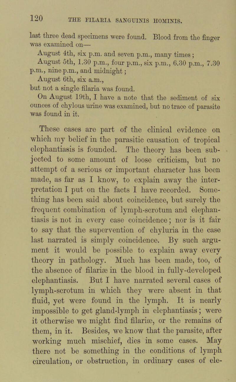 last three dead specimens were found. Blood from the finger was examined on— August 4th, six p.m. and seven p.m., many times ; August 5th, 1.30 p.m., four p.m., six p.m., 6.30 p.m., 7.30 p.m., nine p.m., and midnight; August 6th, six a.m., but not a single filaria was found. On August 19th, I have a note that the sediment of six ounces of chylous urine was examined, but no trace of parasite was found in it. These cases are part of the clinical evidence on which my belief in the parasitic causation of tropical elephantiasis is founded. The theory has been sub- jected to some amount of loose criticism, but no attempt of a serious or important character has been made, as far as I know, to explain away the inter- pretation I put on the facts I have recorded. Some- thing has been said about coincidence, but surely the frequent combination of lymph-scrotum and elephan- tiasis is not in every case coincidence; nor is it fair to say that the supervention of cliyluria in the case last narrated is simply coincidence. By such argu- ment it would be possible to explain away every theory in pathology. Much has been made, too, of the absence of filarise in the blood in fully-developed elephantiasis. But I have narrated several cases of lymph-scrotum in which they were absent in that fluid, yet were found in the lymph. It is nearly impossible to get gland-lymph in elephantiasis; were it otherwise we might find filaria3, or the remains of them, in it. Besides, we know that the parasite, after working much mischief, dies in some cases. May there not be something in the conditions of lymph circulation, or obstruction, in ordinary cases of ele-