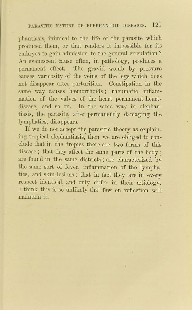 phantiasis, inimical to tlic life of tlie parasite which produced them, or that renders it impossible for its embryos to gain admission to the general circulation ? An evanescent cause often, in pathology, produces a permanent effect. The gravid womb by pressure causes varicosity of the veins of the legs which does not disappear after parturition. Constipation in the same way causes haemorrhoids; rheumatic inflam- mation of the valves of the heart permanent heart- disease, and so on. In the same way in elephan- tiasis, the parasite, after permanently damaging the lymphatics, disappears. If we do not accept the parasitic theory as explain- ing tropical elephantiasis, then we are obliged to con- clude that in the tropics there are two forms of this disease; that they affect the same parts of the body ; are foimd in the same districts; are characterized by the same sort of fever, inflammation of the lympha- tics, and skin-lesions j that in fact they are in every respect identical, and only differ in their aetiology. I think this is so imlikely that few on reflection will maintain it.