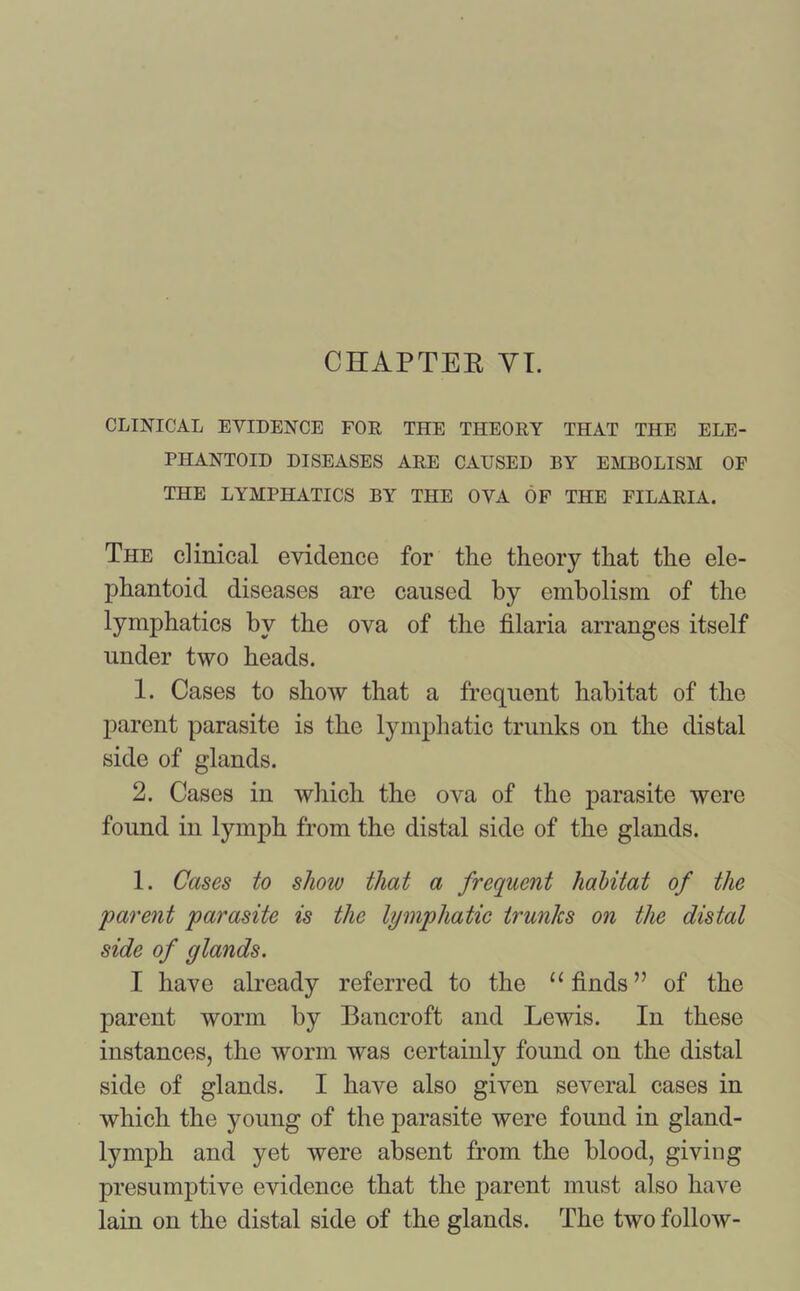 CHAPTER VI. CLINICAL EVIDENCE FOR THE THEORY THAT THE ELE- PHANTOID DISEASES ARE CAUSED BY EMBOLISM OF THE LYMPHATICS BY THE OVA OF THE Fl'LARIA. The clinical evidence for the theory that the ele- phantoid diseases are caused by embolism of the lymphatics by the ova of the filaria arranges itself under two heads. 1. Cases to show that a frequent habitat of the parent parasite is the lymphatic trunks on the distal side of glands. 2. Cases in which the ova of the parasite were found in lymph from the distal side of the glands. 1. Cases to show that a frequent habitat of the 'parent parasite is the lymphatic trunks on the distal side of glands. I have already referred to the “ finds” of the parent worm by Bancroft and Lewis. In these instances, the worm was certainly found on the distal side of glands. I have also given several cases in which the young of the parasite were found in gland- lymph and yet were absent from the blood, giving presumptive evidence that the parent must also have lain on the distal side of the glands. The two follow-