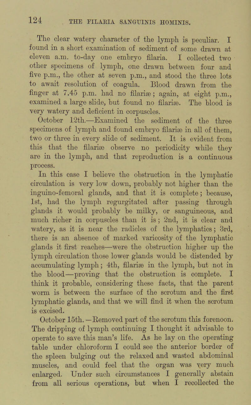 The clear watery character of the lymph is peculiar. I found in a short examination of sediment of some drawn at eleven a.m. to-day one embryo filaria. I collected two other specimens of lymph, one drawn between four and five p.m., the other at seven p.m., and stood the three lots to await resolution of coagula. Blood drawn from the finger at 7.45 p.m. had no filarise ; again, at eight p.m., examined a large slide, but found no filarice. The blood is very watery and deficient in corpuscles. October 12th.—Examined the sediment of the three specimens of lymph and foimd embryo filarice in all of them, two or three in every slide of sediment. It is evident from this that the filarice observe no periodicity while they are in the lymph, and that reproduction is a continuous process. In this case I believe the obstruction in the lymphatic circulation is very low down, probably not higher than the inguino-femoral glands, and that it is complete; because, 1st, had the lymph regurgitated after passing through glands it would probably be milky, or sanguineous, and much richer in corpuscles than it is ; 2nd, it is clear and watery, as it is near the radicles of the lymphatics; 3rd, there is an absence of marked varicosity of the lymphatic glands it first reaches—were the obstruction higher up the lymph circulation those lower glands would be distended by accumulating lymph; 4th, filarice in the lymph, but not in the blood—proving that the obstruction is complete. I think it probable, considering these facts, that the parent worm is between the surface of the scrotum and the first lymphatic glands, and that we will find it when the scrotum is excised. October 15th. —Bemoved part of the scrotum this forenoon. The dripping of lymph continuing I thought it advisable to operate to save this man’s life. As he lay on the operating table under chloroform I could see the anterior border of the spleen bulging out the relaxed and wasted abdominal muscles, and could feel that the organ was very much enlarged. Under such circumstances I generally abstain from all serious operations, but when I recollected the