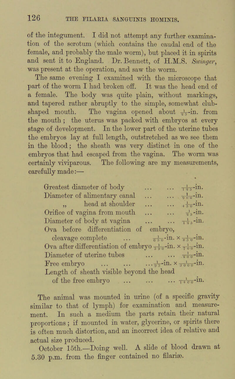 of the integument. I did not attempt any further examina- tion of the scrotum (which contains the caudal end of the female, and probably the male worm), but placed it in spirits and sent it to England. Dr. Bennett, of H.M.S. Stringer, was present at the operation, and saw the worm. The same evening I examined with the microscope that part of the worm I had broken off. It was the head end of a female. The body was quite plain, without markings, and tapered rather abruptly to the simple, somewhat club- shaped mouth. The vagina opened about aV-in. from the mouth ; the uterus was packed with embryos at every stage of development. In the lower part of the uterine tubes the embryos lay at full length, outstretched as we see them in the blood; the sheath was very distinct in one of the embryos that had escaped from the vagina. The worm was certainly viviparous. The following are my measurements, carefully made:— Greatest diameter of body Diameter of alimentary canal „ head at shoulder Orifice of vagina from mouth Diameter of body at vagina Ova before differentiation of cleavage complete Tvr-in- y n o ill. -in. 4 5 0 T'5-m. embryo, ^4n-in. x r—111. Ova after differentiation of embryo y^-in. x T-iTrin. Diameter of uterine tubes ... ... -yg-y-in. Free embryo uV-m- x Wro Length of sheath visible beyond the head of the free embryo •m. 14 0 0 -111. The animal was mounted in urine (of a specific gravity similar to that of lymph) for examination and measure- ment. In such a medium the parts retain their natural proportions ; if mounted in water, glycerine, or spirits there is often much distortion, and an incorrect idea of relative and actual size produced. October 15th.—Doing well. A slide of blood drawn at 5.30 p.m. from the finger contained no filarice.