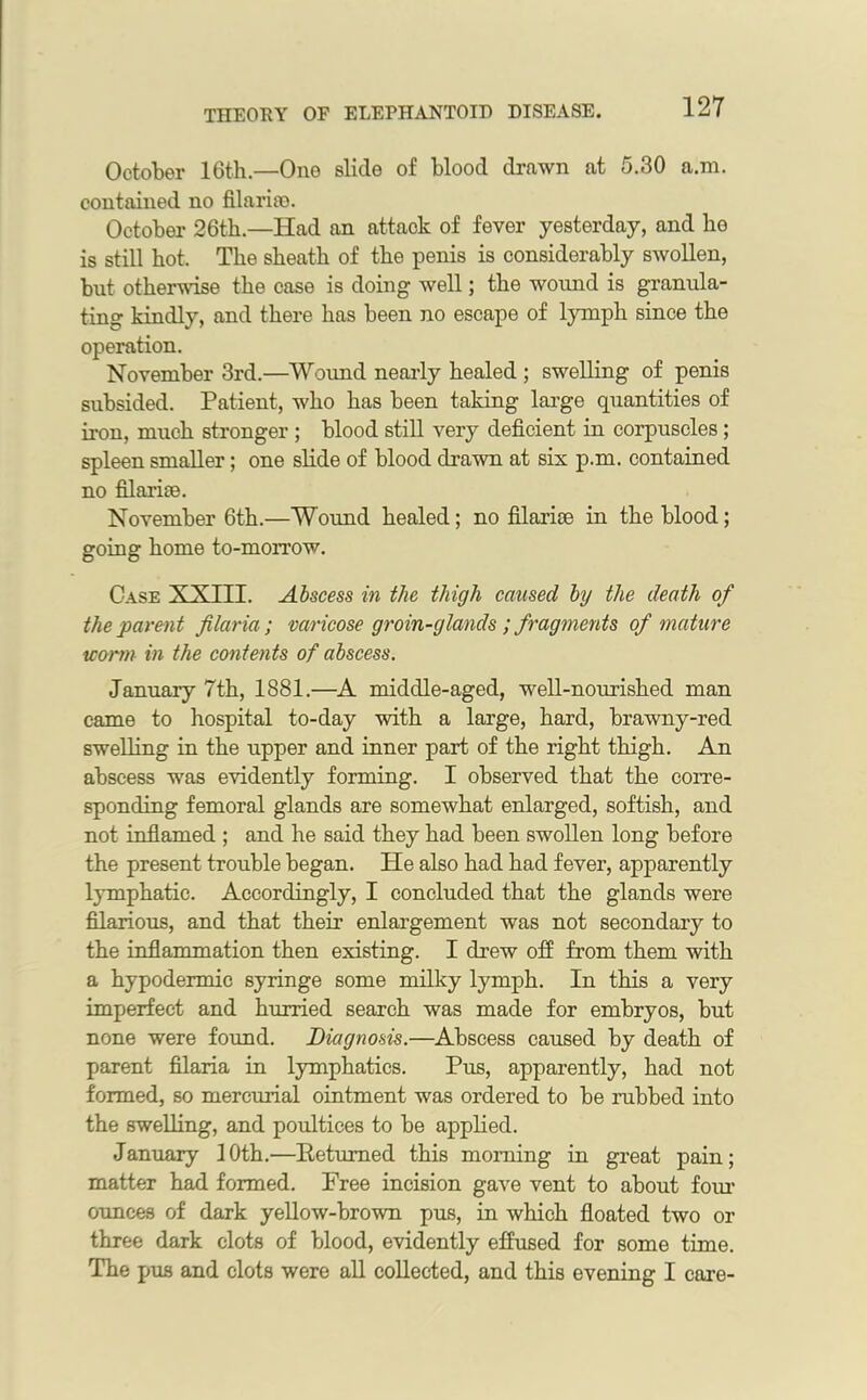 October 16th.—One slide of blood drawn at 5.30 a.m. contained no filariro. October 26th.—Had an attack of fever yesterday, and he is still hot. The sheath of the penis is considerably swollen, but otherwise the case is doing well; the wound is granula- ting kindly, and there has been no escape of lymph since the operation. November 3rd.—Wound nearly healed ; swelling of penis subsided. Patient, who has been taking large quantities of iron, much stronger ; blood still very deficient in corpuscles ; spleen smaller; one slide of blood drawn at six p.m. contained no filarise. November 6th.—Wound healed; no filarise in the blood; going home to-morrow. Case XXIII. Abscess in the thigh caused by the death of the parent filaria; varicose groin-glands; fragments of mature warm in the contents of abscess. January 7th, 1881.—A middle-aged, well-nourished man came to hospital to-day with a large, hard, brawny-red swelling in the upper and inner part of the right thigh. An abscess was evidently forming. I observed that the corre- sponding femoral glands are somewhat enlarged, softish, and not inflamed ; and he said they had been swollen long before the present trouble began. He also had had fever, apparently lymphatic. Accordingly, I concluded that the glands were filarious, and that their enlargement was not secondary to the inflammation then existing. I drew off from them with a hypodermic syringe some milky lymph. In this a very imperfect and hurried search was made for embryos, but none were found. Diagnosis.—Abscess caused by death of parent filaria in lymphatics. Pus, apparently, had not formed, so mercurial ointment was ordered to be rubbed into the swelling, and poultices to be applied. January 10th.—Returned this morning in great pain; matter had formed. Free incision gave vent to about four ounces of dark yellow-brown pus, in which floated two or three dark clots of blood, evidently effused for some time. The pus and clots were all collected, and this evening I care-