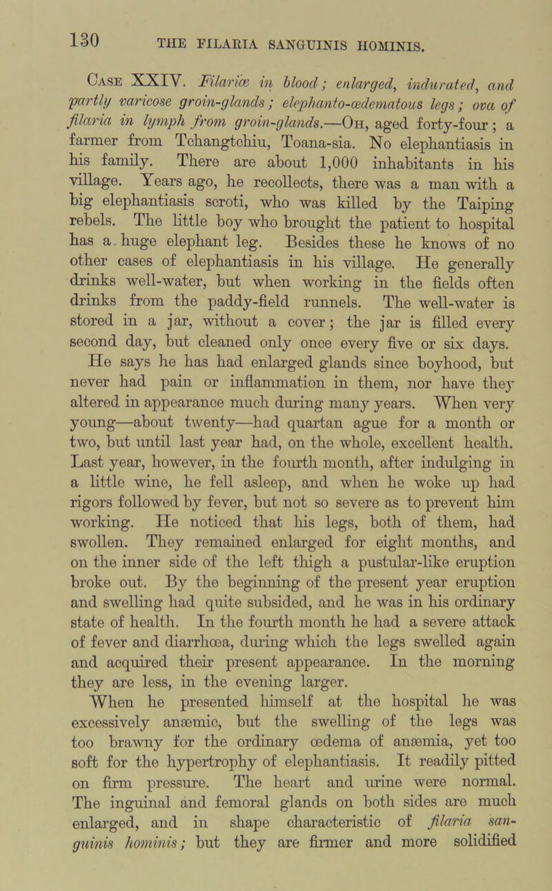 Case XXIV. Pilarm in blood; enlarged, indurated, and partly varicose groin-glands ; elephanto-cedematous legs; ova of filaria in lymph from groin-glands.—Oh, aged forty-four ; a farmer from Tchangtchiu, Toana-sia. No elephantiasis in his family. There are about 1,000 inhabitants in his village. Years ago, he recollects, there was a man with a big elephantiasis scroti, who was killed by the Taiping rebels. The little boy who brought the patient to hospital has a huge elephant leg. Besides these he knows of no other cases of elephantiasis in his village. He generally drinks well-water, but when working in the fields often drinks from the paddy-field runnels. The well-water is stored in a jar, without a cover; the jar is filled every second day, but cleaned only once every five or six days. He says he has had enlarged glands since boyhood, but never had pain or inflammation in them, nor have they altered in appearance much during many years. When very young—about twenty—had quartan ague for a month or two, but until last year had, on the whole, excellent health. Last year, however, in the fourth month, after indulging in a little wine, he fell asleep, and when he woke up had rigors followed by fever, but not so severe as to prevent him working. He noticed that his legs, both of them, had swollen. They remained enlarged for eight months, and on the inner side of the left thigh a pustular-like eruption broke out. By the beginning of the present year eruption and swelling had quite subsided, and he was in his ordinary state of health. In the fourth month he had a severe attack of fever and diarrhoea, during which the legs swelled again and acquired their present appearance. In the morning they are less, in the evening larger. When he presented himself at the hospital he was excessively anaemic, but the swelling of the legs was too brawny for the ordinary oedema of anaemia, yet too soft for the hypertrophy of elephantiasis. It readily pitted on firm pressure. The heart and urine were normal. The inguinal and femoral glands on both sides are much enlarged, and in shape characteristic of filaria san- guinis hominis; but they are firmer and more solidified