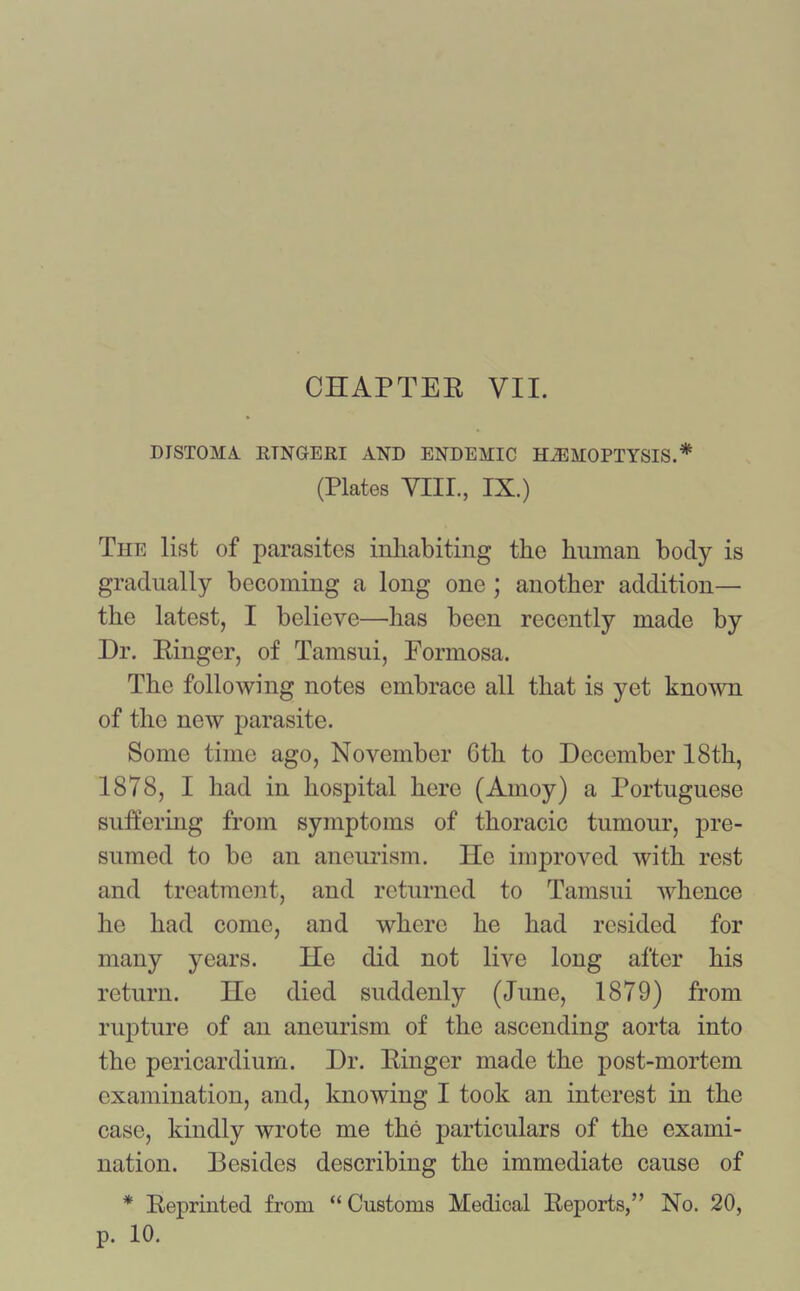 CHAPTER VII. DISTOMA RTNGERI AND ENDEMIC HAEMOPTYSIS.* (Plates VIII., IX.) The list of parasites inhabiting the human body is gradually becoming a long one ; another addition— the latest, I believe—has been recently made by Dr. Ringer, of Tamsui, Formosa. The following notes embrace all that is yet known of the new parasite. Some time ago, November 6th to December 18th, 1878, I had in hospital here (Amoy) a Portuguese suffering from symptoms of thoracic tumour, pre- sumed to be an aneurism. He improved with rest and treatment, and returned to Tamsui whence he had come, and where he had resided for many years. He did not live long after his return. He died suddenly (June, 1879) from rupture of an aneurism of the ascending aorta into the pericardium. Dr. Ringer made the post-mortem examination, and, knowing I took an interest in the case, kindly wrote me the particulars of the exami- nation. Resides describing the immediate cause of * Reprinted from “ Customs Medical Reports,” No. 20, p. 10.
