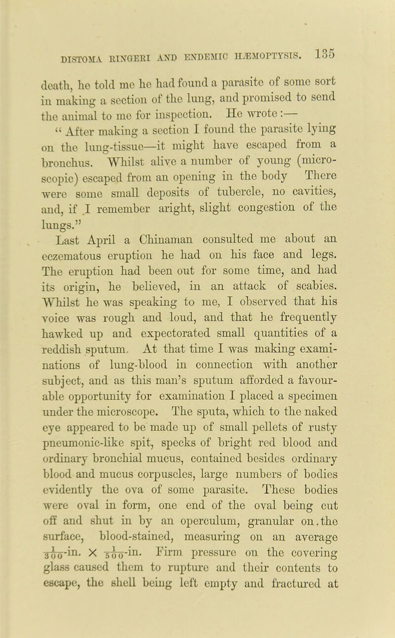 DISTOMA RINGERI AND ENDEMIC HAEMOPTYSIS. loO death, ho told nic he had found a parasite of some soit in making a section of the lung, and promised to send the animal to me for inspection. He wrote: “ After making a section I found the parasite lying on the lung-tissue—it might have escaped from a bronchus. Whilst alive a number of young (micro- scopic) escaped from an opening in the body There were some small deposits of tubercle, no cavities, and, if I remember aright, slight congestion of the lungs.” Last April a Chinaman consulted me about an eczematous eruption he had on his face and legs. The eruption had been out for some time, and had its origin, he believed, in an attack of scabies. Whilst he was speaking to me, I observed that his voice was rough and loud, and that he frequently hawked up and expectorated small quantities of a reddish sputum.. At that time I was making exami- nations of lung-blood in connection with another subject, and as this man’s sputum afforded a favour- able opportunity for examination I placed a specimen under the microscope. The sputa, which to the naked eye appeared to be made up of small pellets of rusty pneumonic-like spit, specks of bright red blood and ordinary bronchial mucus, contained besides ordinary blood and mucus corpuscles, large numbers of bodies evidently the ova of some parasite. These bodies were oval in form, one end of the oval being cut off and shut in by an operculum, granular on.the surface, blood-stained, measuring on an average 3-jjy-in. X -500-in. Firm pressure on the covering glass caused them to rupture and their contents to escape, the shell being left empty and fractured at