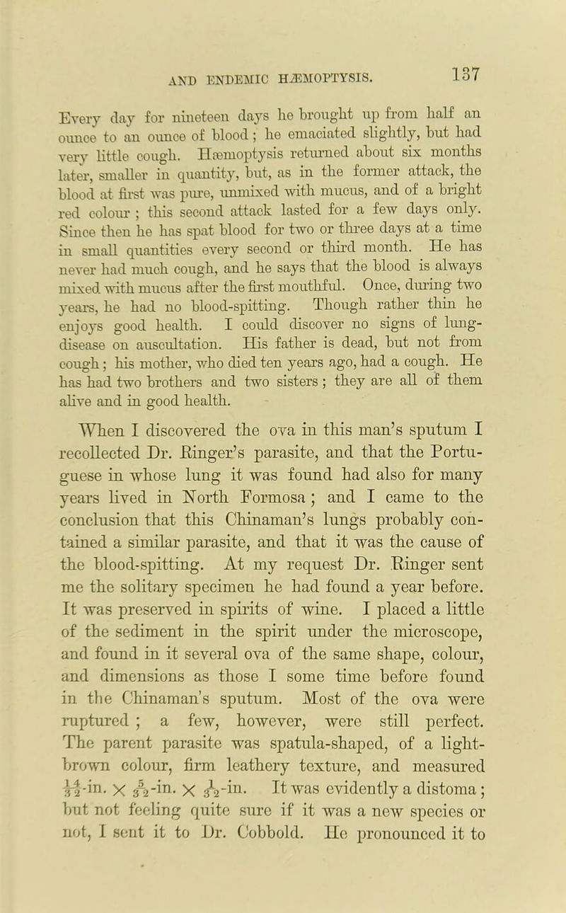 Every clay for nineteen clays lie brought up from half an ounce to an ounce of blood; he emaciated slightly, but had very little cough. Haemoptysis returned about six months later, smaller in quantity, but, as in the former attack, the blood at first was pure, unmixed with mucus, and of a bright red colour ; this second attack lasted for a few clays only. Since then he has spat blood for two or three days at a time in small quantities every second or third month. He has never had much cough, and he says that the blood is always mixed with mucus after the first mouthful. Once, during two years, he had no blood-spitting. Though rather thin he enjoys good health. I could discover no signs of lung- disease on auscultation. His father is dead, but not from cough; his mother, who died ten years ago, had a cough. He has had two brothers and two sisters ; they are all of them alive and in good health. When I discovered the ova in this man’s sputum I recollected Dr. Dinger’s parasite, and that the Portu- guese in whose lung it was found had also for many years lived in North Formosa ; and I came to the conclusion that this Chinaman’s lungs probably con- tained a similar parasite, and that it was the cause of the bloocl-spitting. At my request Dr. Ringer sent me the solitary specimen he had found a year before. It was preserved in spirits of wine. I placed a little of the sediment in the spirit under the microscope, and found in it several ova of the same shape, colour, and dimensions as those I some time before found in the Chinaman’s sputum. Most of the ova were raptured ; a few, however, were still perfect. The parent parasite was spatula-shaped, of a light- brown colour, firm leathery texture, and measured ^-f-in. X £=i -in- X It was evidently a distoma ; but not feeling quite sure if it was a new species or not, 1 sent it to Dr. Cobbold. lie pronounced it to