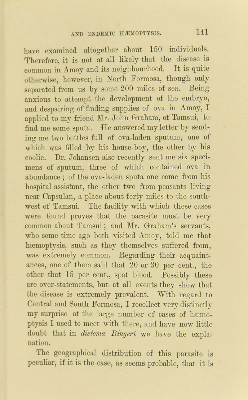 have examined altogether about 150 individuals. Therefore, it is not at all likely that the disease is common in Amoy and its neighbourhood. It is quite otherwise, however, in North Formosa, though only separated from us by some 200 miles of sea. Being anxious to attempt the development of the embryo, and despairing of finding supplies of ova in Amoy, I applied to my friend Mr. John Graham, of Tamsui, to find me some sputa. -He answered my letter by send- ing me two bottles full of ova-laden sputum, one of which was filled by his house-boy, the other by his coolie. Dr. Johansen also recently sent me six speci- mens of sputum, three of which contained ova in abundance ; of the ova-laden sputa one came from his hospital assistant, the other two from peasants living near Capsulan, a place about forty miles to the south- west of Tamsui. The facility with which these cases were found proves that the parasite must be very common about Tamsui; and Mr. Graham’s servants, who some time ago both visited Amoy, told me that haemoptysis, such as they themselves suffered from, was extremely common. Regarding their acquaint- ances, one of them said that 20 or 30 per cent., the other that 15 per cent., spat blood. Possibly these are over-statements, but at all events they show that the disease is extremely prevalent. With regard to Central and South Formosa, I recollect very distinctly my surprise at the large number of cases of haemo- ptysis 1 used to meet with there, and have now little doubt that in distoma Iiingeri we have the expla- nation. The geographical distribution of this parasite is peculiar, if it is the case, as seems probable, that it is