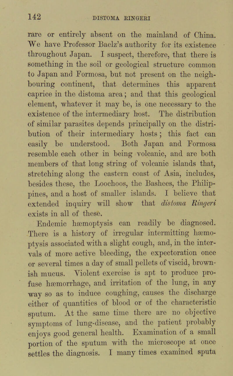 rare or entirely absent on the mainland of China. We have Professor Baelz’s authority for its existence throughout Japan. I suspect, therefore, that there is something in the soil or geological structure common to Japan and Formosa, but not present on the neigh- bouring continent, that determines this apparent caprice in the distoma area; and that this geological element, whatever it may be, is one necessary to the existence of the intermediary host. The distribution of similar parasites depends principally on the distri- bution of their intermediary hosts; this fact can easily be understood. Both Japan and Formosa resemble each other in being volcanic, and are both members of that long string of volcanic islands that, stretching along the eastern coast of Asia, includes, besides these, the Loochoos, the Bashees, the Philip- pines, and a host of smaller islands. I believe that extended inquiry will show that distoma Ringeri exists in all of these. Endemic haemoptysis can readily be diagnosed. There is a history of irregular intermitting haemo- ptysis associated with a slight cough, and, in the inter- vals of more active bleeding, the expectoration once or several times a day of small pellets of viscid, brown- ish mucus. Violent exercise is apt to produce pro- fuse haemorrhage, and irritation of the lung, in any way so as to induce coughing, causes the discharge either of quantities of blood or of the characteristic sputum. At the same time there are no objective symptoms of lung-disease, and the patient probably enjoys good general health. Examination of a small portion of the sputum with the microscope at once settles the diagnosis. I many times examined sputa