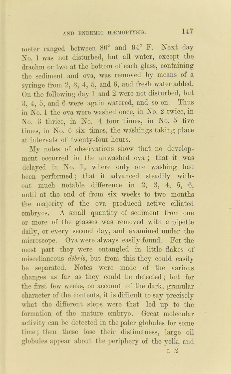 meter ranged between 80° and 94° F. Next day No. 1 was not disturbed, but all water, except the drachm or two at the bottom of each glass, containing the sediment and ova, was removed by means of a syringe from 2, 3, 4, 5, and 6, and fresh water added. On the following day 1 and 2 were not disturbed, but 3, 4, 5, and 6 were again watered, and so on. Thus in No. 1 the ova were washed once, in No. 2 twice, in No. 3 thrice, in No. 4 four times, in No. 5 five times, in No. 6 six times, the washings taking place at intervals of twenty-four hours. My notes of observations show that no develop- ment occurred in the unwashed ova ; that it was delayed in No. 1, where only one washing had been performed; that it advanced steadily with- out much notable difference in 2, 3, 4, 5, 6, until at the end of from six weeks to two months the majority of the ova produced active ciliated embryos. A small quantity of sediment from one or more of the glasses was removed with a pipette daily, or every second day, and examined under the microscope. Ova were always easily found. For the most part they were entangled in little flakes of miscellaneous debris, but from this they could easily be separated. Notes were made of the various changes as far as they could be detected; but for the first few weeks, on account of the dark, granular character of the contents, it is difficult to say precisely what the different steps were that led up to the formation of the mature embryo. Great molecular activity can be detected in the paler globules for some time; then these lose their distinctness, large oil globules appear about the periphery of the yelk, and